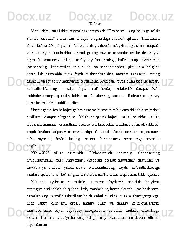 Xulosa
Men ushbu kurs ishini tayyorlash jarayonida “Foyda va uning hajmiga ta’sir
etuvchi   omillar”   mavzusini   chuqur   o‘rganishga   harakat   qildim.   Tahlillarim
shuni ko‘rsatdiki, foyda har bir xo‘jalik yurituvchi subyektning asosiy maqsadi
va   iqtisodiy   ko‘rsatkichlar   tizimidagi   eng   muhim   mezonlardan   biridir.   Foyda
hajmi   korxonaning   nafaqat   moliyaviy   barqarorligi,   balki   uning   investitsion
jozibadorligi,   innovatsion   rivojlanishi   va   raqobatbardoshligini   ham   belgilab
beradi.Ish   davomida   men   foyda   tushunchasining   nazariy   asoslarini,   uning
turlarini va iqtisodiy mohiyatini o‘rgandim. Ayniqsa, foyda bilan bog‘liq asosiy
ko‘rsatkichlarning   –   yalpi   foyda,   sof   foyda,   rentabellik   darajasi   kabi
indikatorlarning   iqtisodiy   tahlili   orqali   ularning   korxona   faoliyatiga   qanday
ta’sir ko‘rsatishini tahlil qildim.
Shuningdek, foyda hajmiga bevosita va bilvosita ta’sir etuvchi ichki va tashqi
omillarni   chuqur   o‘rgandim.   Ishlab   chiqarish   hajmi,   mahsulot   sifati,   ishlab
chiqarish tannarxi, xarajatlarni boshqarish kabi ichki omillarni optimallashtirish
orqali foydani ko‘paytirish mumkinligi isbotlandi. Tashqi  omillar esa, xususan
soliq   siyosati,   davlat   tartibga   solish   choralarining   samarasiga   bevosita
bog‘liqdir.
2021–2025   yillar   davomida   O‘zbekistonda   iqtisodiy   islohotlarning
chuqurlashgani,   soliq   imtiyozlari,   eksportni   qo‘llab-quvvatlash   dasturlari   va
investitsiya   muhiti   yaxshilanishi   korxonalarning   foyda   ko‘rsatkichlariga
sezilarli ijobiy ta’sir ko‘rsatganini statistik ma’lumotlar orqali ham tahlil qildim.
Yakunda   aytishim   mumkinki,   korxona   foydasini   oshirish   bo‘yicha
strategiyalarni ishlab chiqishda ilmiy yondashuv, kompleks tahlil va boshqaruv
qarorlarining muvofiqlashtirilgan holda qabul qilinishi muhim ahamiyatga ega.
Men   ushbu   kurs   ishi   orqali   amaliy   bilim   va   tahliliy   ko‘nikmalarimni
mustahkamlab,   foyda   iqtisodiy   kategoriyasi   bo‘yicha   muhim   xulosalarga
keldim.   Bu   mavzu   bo‘yicha   kelajakdagi   ilmiy   izlanishlarimni   davom   ettirish
niyatidaman. 