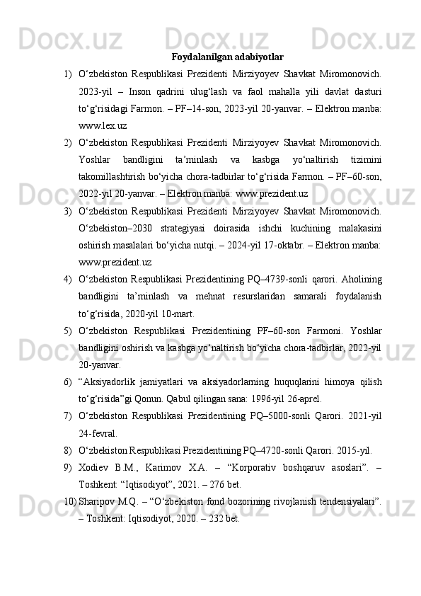 Foydalanilgan adabiyotlar
1) O‘zbekiston   Respublikasi   Prezidenti   Mirziyoyev   Shavkat   Miromonovich.
2023-yil   –   Inson   qadrini   ulug‘lash   va   faol   mahalla   yili   davlat   dasturi
to‘g‘risidagi Farmon. – PF–14-son, 2023-yil 20-yanvar. – Elektron manba:
www.lex.uz
2) O‘zbekiston   Respublikasi   Prezidenti   Mirziyoyev   Shavkat   Miromonovich.
Yoshlar   bandligini   ta’minlash   va   kasbga   yo‘naltirish   tizimini
takomillashtirish bo‘yicha chora-tadbirlar to‘g‘risida Farmon. – PF–60-son,
2022-yil 20-yanvar. – Elektron manba: www.prezident.uz
3) O‘zbekiston   Respublikasi   Prezidenti   Mirziyoyev   Shavkat   Miromonovich.
O‘zbekiston–2030   strategiyasi   doirasida   ishchi   kuchining   malakasini
oshirish masalalari bo‘yicha nutqi. – 2024-yil 17-oktabr. – Elektron manba:
www.prezident.uz
4) O‘zbekiston   Respublikasi   Prezidentining   PQ–4739-sonli   qarori.   Aholining
bandligini   ta’minlash   va   mehnat   resurslaridan   samarali   foydalanish
to‘g‘risida, 2020-yil 10-mart.
5) O‘zbekiston   Respublikasi   Prezidentining   PF–60-son   Farmoni.   Yoshlar
bandligini oshirish va kasbga yo‘naltirish bo‘yicha chora-tadbirlar, 2022-yil
20-yanvar.
6) “Aksiyadorlik   jamiyatlari   va   aksiyadorlarning   huquqlarini   himoya   qilish
to‘g‘risida”gi Qonun. Qabul qilingan sana: 1996-yil 26-aprel.
7) O‘zbekiston   Respublikasi   Prezidentining   PQ–5000-sonli   Qarori.   2021-yil
24-fevral.
8) O‘zbekiston Respublikasi Prezidentining PQ–4720-sonli Qarori. 2015-yil.
9) Xodiev   B.M.,   Karimov   X.A.   –   “Korporativ   boshqaruv   asoslari”.   –
Toshkent: “Iqtisodiyot”, 2021. – 276 bet.
10) Sharipov M.Q. – “O‘zbekiston fond bozorining rivojlanish tendensiyalari”.
– Toshkent: Iqtisodiyot, 2020. – 232 bet. 