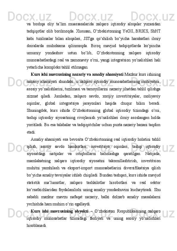 va   boshqa   oliy   ta’lim   muassasalarida   xalqaro   iqtisodiy   aloqalar   yuzasidan
tadqiqotlar   olib   borilmoqda.   Xususan,   O‘zbekistonning   YeOII,   BRIKS,   ShHT
kabi   tuzilmalar   bilan   aloqalari,   JSTga   qo‘shilish   bo‘yicha   harakatlari   ilmiy
doiralarda   muhokama   qilinmoqda.   Biroq   mavjud   tadqiqotlarda   ko‘pincha
umumiy   yondashuv   ustun   bo‘lib,   O‘zbekistonning   xalqaro   iqtisodiy
munosabatlardagi real va zamonaviy o‘rni, yangi integratsion yo‘nalishlari hali
yetarlicha kompleks tahlil etilmagan.
Kurs ishi mavzusining nazariy va amaliy ahamiyati   Mazkur kurs ishining
nazariy   ahamiyati   shundaki,   u   xalqaro   iqtisodiy   munosabatlarning   mohiyatini,
asosiy yo‘nalishlarini, tuzilmasi va tamoyillarini nazariy jihatdan tahlil qilishga
xizmat   qiladi.   Jumladan,   xalqaro   savdo,   xorijiy   investitsiyalar,   moliyaviy
oqimlar,   global   integratsiya   jarayonlari   haqida   chuqur   bilim   beradi.
Shuningdek,   kurs   ishida   O‘zbekistonning   global   iqtisodiy   tizimdagi   o‘rni,
tashqi   iqtisodiy   siyosatining   rivojlanish   yo‘nalishlari   ilmiy   asoslangan   holda
yoritiladi. Bu esa talabalar va tadqiqotchilar uchun puxta nazariy bazani taqdim
etadi.
Amaliy ahamiyati  esa  bevosita O‘zbekistonning  real  iqtisodiy  holatini  tahlil
qilish,   asosiy   savdo   hamkorlari,   investitsiya   oqimlari,   tashqi   iqtisodiy
siyosatdagi   natijalar   va   istiqbollarni   baholashga   qaratilgan.   Natijada,
mamlakatning   xalqaro   iqtisodiy   siyosatini   takomillashtirish,   investitsion
muhitni   yaxshilash   va   eksport-import   munosabatlarini   diversifikatsiya   qilish
bo‘yicha amaliy tavsiyalar ishlab chiqiladi. Bundan tashqari, kurs ishida mavjud
statistik   ma’lumotlar,   xalqaro   tashkilotlar   hisobotlari   va   real   sektor
ko‘rsatkichlaridan   foydalanilishi   uning   amaliy  yondashuvini   kuchaytiradi.   Shu
sababli   mazkur   mavzu   nafaqat   nazariy,   balki   dolzarb   amaliy   masalalarni
yechishda ham muhim o‘rin egallaydi.
Kurs   ishi   mavzusining   obyekti   –   O‘zbekiston   Respublikasining   xalqaro
iqtisodiy   munosabatlar   tizimidagi   faoliyati   va   uning   asosiy   yo‘nalishlari
hisoblanadi. 