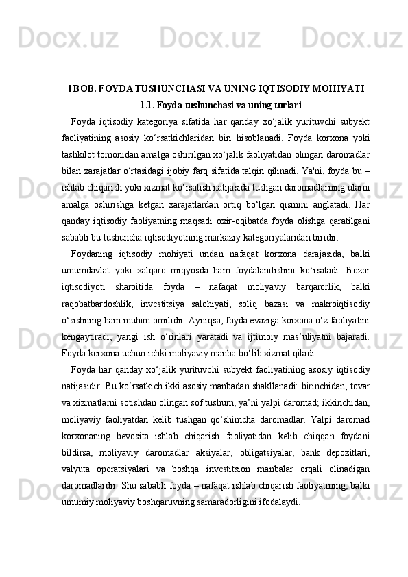 I BOB. FOYDA TUSHUNCHASI VA UNING IQTISODIY MOHIYATI
1.1. Foyda tushunchasi va uning turlari
Foyda   iqtisodiy   kategoriya   sifatida   har   qanday   xo‘jalik   yurituvchi   subyekt
faoliyatining   asosiy   ko‘rsatkichlaridan   biri   hisoblanadi.   Foyda   korxona   yoki
tashkilot tomonidan amalga oshirilgan xo‘jalik faoliyatidan olingan daromadlar
bilan xarajatlar o‘rtasidagi ijobiy farq sifatida talqin qilinadi. Ya'ni, foyda bu –
ishlab chiqarish yoki xizmat ko‘rsatish natijasida tushgan daromadlarning ularni
amalga   oshirishga   ketgan   xarajatlardan   ortiq   bo‘lgan   qismini   anglatadi.   Har
qanday   iqtisodiy   faoliyatning   maqsadi   oxir-oqibatda   foyda   olishga   qaratilgani
sababli bu tushuncha iqtisodiyotning markaziy kategoriyalaridan biridir.
Foydaning   iqtisodiy   mohiyati   undan   nafaqat   korxona   darajasida,   balki
umumdavlat   yoki   xalqaro   miqyosda   ham   foydalanilishini   ko‘rsatadi.   Bozor
iqtisodiyoti   sharoitida   foyda   –   nafaqat   moliyaviy   barqarorlik,   balki
raqobatbardoshlik,   investitsiya   salohiyati,   soliq   bazasi   va   makroiqtisodiy
o‘sishning ham muhim omilidir. Ayniqsa, foyda evaziga korxona o‘z faoliyatini
kengaytiradi,   yangi   ish   o‘rinlari   yaratadi   va   ijtimoiy   mas’uliyatni   bajaradi.
Foyda korxona uchun ichki moliyaviy manba bo‘lib xizmat qiladi.
Foyda   har   qanday   xo‘jalik   yurituvchi   subyekt   faoliyatining   asosiy   iqtisodiy
natijasidir. Bu ko‘rsatkich ikki asosiy manbadan shakllanadi: birinchidan, tovar
va xizmatlarni sotishdan olingan sof tushum, ya’ni yalpi daromad; ikkinchidan,
moliyaviy   faoliyatdan   kelib   tushgan   qo‘shimcha   daromadlar.   Yalpi   daromad
korxonaning   bevosita   ishlab   chiqarish   faoliyatidan   kelib   chiqqan   foydani
bildirsa,   moliyaviy   daromadlar   aksiyalar,   obligatsiyalar,   bank   depozitlari,
valyuta   operatsiyalari   va   boshqa   investitsion   manbalar   orqali   olinadigan
daromadlardir. Shu sababli foyda – nafaqat ishlab chiqarish faoliyatining, balki
umumiy moliyaviy boshqaruvning samaradorligini ifodalaydi. 