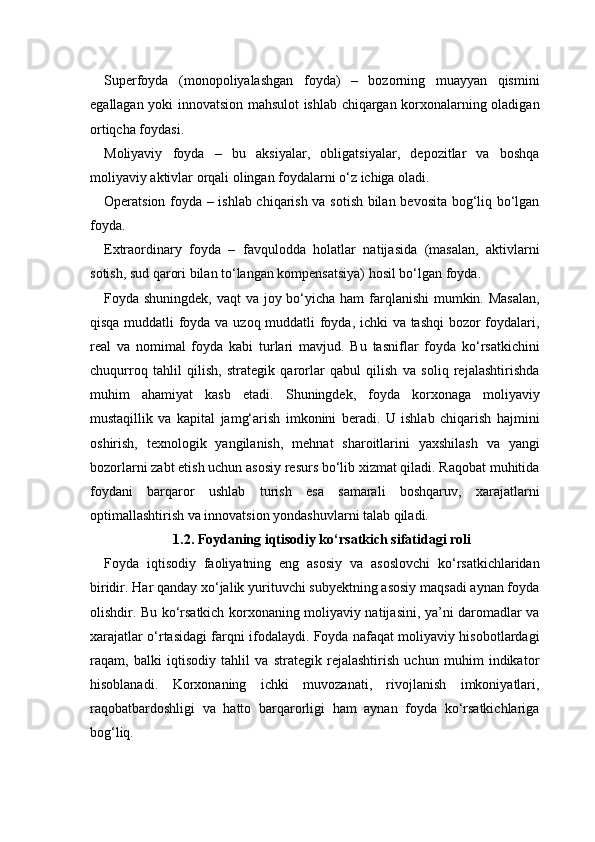Superfoyda   (monopoliyalashgan   foyda)   –   bozorning   muayyan   qismini
egallagan yoki innovatsion mahsulot ishlab chiqargan korxonalarning oladigan
ortiqcha foydasi.
Moliyaviy   foyda   –   bu   aksiyalar,   obligatsiyalar,   depozitlar   va   boshqa
moliyaviy aktivlar orqali olingan foydalarni o‘z ichiga oladi.
Operatsion foyda – ishlab chiqarish va sotish bilan bevosita bog‘liq bo‘lgan
foyda.
Extraordinary   foyda   –   favqulodda   holatlar   natijasida   (masalan,   aktivlarni
sotish, sud qarori bilan to‘langan kompensatsiya) hosil bo‘lgan foyda.
Foyda shuningdek, vaqt  va joy bo‘yicha ham  farqlanishi  mumkin. Masalan,
qisqa muddatli foyda va uzoq muddatli foyda, ichki va tashqi bozor foydalari,
real   va   nomimal   foyda   kabi   turlari   mavjud.   Bu   tasniflar   foyda   ko‘rsatkichini
chuqurroq   tahlil   qilish,   strategik   qarorlar   qabul   qilish   va   soliq   rejalashtirishda
muhim   ahamiyat   kasb   etadi.   Shuningdek,   foyda   korxonaga   moliyaviy
mustaqillik   va   kapital   jamg‘arish   imkonini   beradi.   U   ishlab   chiqarish   hajmini
oshirish,   texnologik   yangilanish,   mehnat   sharoitlarini   yaxshilash   va   yangi
bozorlarni zabt etish uchun asosiy resurs bo‘lib xizmat qiladi. Raqobat muhitida
foydani   barqaror   ushlab   turish   esa   samarali   boshqaruv,   xarajatlarni
optimallashtirish va innovatsion yondashuvlarni talab qiladi.
1.2. Foydaning iqtisodiy ko‘rsatkich sifatidagi roli
Foyda   iqtisodiy   faoliyatning   eng   asosiy   va   asoslovchi   ko‘rsatkichlaridan
biridir. Har qanday xo‘jalik yurituvchi subyektning asosiy maqsadi aynan foyda
olishdir. Bu ko‘rsatkich korxonaning moliyaviy natijasini, ya’ni daromadlar va
xarajatlar o‘rtasidagi farqni ifodalaydi. Foyda nafaqat moliyaviy hisobotlardagi
raqam,   balki   iqtisodiy   tahlil   va   strategik   rejalashtirish   uchun   muhim   indikator
hisoblanadi.   Korxonaning   ichki   muvozanati,   rivojlanish   imkoniyatlari,
raqobatbardoshligi   va   hatto   barqarorligi   ham   aynan   foyda   ko‘rsatkichlariga
bog‘liq. 