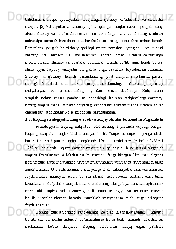 baholash,   muloqot   qobiliyatlari,   rivojlangan   ijtimoiy   ko‘nikmalar   va   dindorlik
mavjud   [8].Adabiyotlarda   umumiy   qabul   qilingan   nuqtai   nazar,   yengish   xulq-
atvori   shaxsiy   va   atrof-muhit   resurslarini   o‘z   ichiga   oladi   va   ularning   simbiozi
subyektga   samarali   kurashish   xatti-harakatlarini   amalga   oshirishga   imkon   beradi.
Resurslarni   yengish   bo‘yicha   yuqoridagi   nuqtai   nazarlar       yengish       resurslarini
shaxsiy       va       atrof-muhit       vositalaridan       iborat       tizim       sifatida   ko‘rsatishga
imkon   beradi.   Shaxsiy   va   vositalar   potentsial   holatda   bo‘lib,   agar   kerak   bo‘lsa,
shaxs  qiyin  hayotiy  vaziyatni  yengishda  ongli  ravishda  foydalanishi  mumkin.
Shaxsiy     va   ijtimoiy     kurash     resurslarining     past   darajada   rivojlanishi   passiv,
noto‘g‘ri   kurashish   xatti-harakatlarining     shakllanishiga,     shaxsning     ijtimoiy
izolyatsiyasi     va     parchalanishiga     yordam   berishi   isbotlangan.   Xulq-atvorni
yengish   uchun     resurs     yondashuvi    sohasidagi     ko‘plab   tadqiqotlarga  qaramay,
hozirgi vaqtda mahalliy psixologiyadagi dindorlikni shaxsiy manba sifatida ko‘rib
chiqadigan  tadqiqotlar  ko‘p  miqdorda  parchalangan.
1.2. Koping strategiyalarining o‘zbek va xorjiy olimlar tomonidan o‘rganilishi
Psixologiyada   koping   xulq-atvor   XX   asrning   2   yarmida   vujudga   kelgan.
Koping   xulq-atvor   ingliz   tilidan   olingan   bo‘lib   “cope,   to   cope”   -   yenga   olish,
bartaraf   qilish   degan   ma’nolarni   anglatadi.   Ushbu   termini   birinchi   bo‘lib  L.Merfi
1962   yil   bolalarda   inqiroz   davrida   muammoni   qanday   qilib   yengishni   o‘rganish
vaqtida  foydalangan.  A.Maslau  esa  bu  terminni   fanga  kiritgan.  Umuman  olganda
koping xulq-atvor individning hayotiy muammolarni yechishga tayyorgarligi bilan
xarakterlanadi. U o‘zida muammolarni yenga olish imkoniyatlaridan, vositalaridan
foydalanishni   namoyon   etadi,   bu   esa   stressli   xulq-atvorni   bartaraf   etish   bilan
tavsiflanadi. Ko‘pchilik xorijlik mutaxassislarning fikriga tayanib shuni aytishimiz
mumkinki,   koping   xulq-atvorning   turli-tuman   strategiya   va   uslublari   mavjud
bo‘lib,   insonlar   ulardan   hayotiy   murakkab   vaziyatlarga   duch   kelganlaridagina
foydalanadilar. 
Koping   xulq-atvorning   rang-barang   ko‘plab   klassifikatsiyalari     mavjud
bo‘lib,   uni   bir   necha   tadqiqot   yo‘nalishlariga   ko‘ra   taxlil   qilinadi.   Ulardan   bir
nechalarini   ko‘rib   chiqamiz.   Koping   uslublarini   tadqiq   etgan   yetakchi 