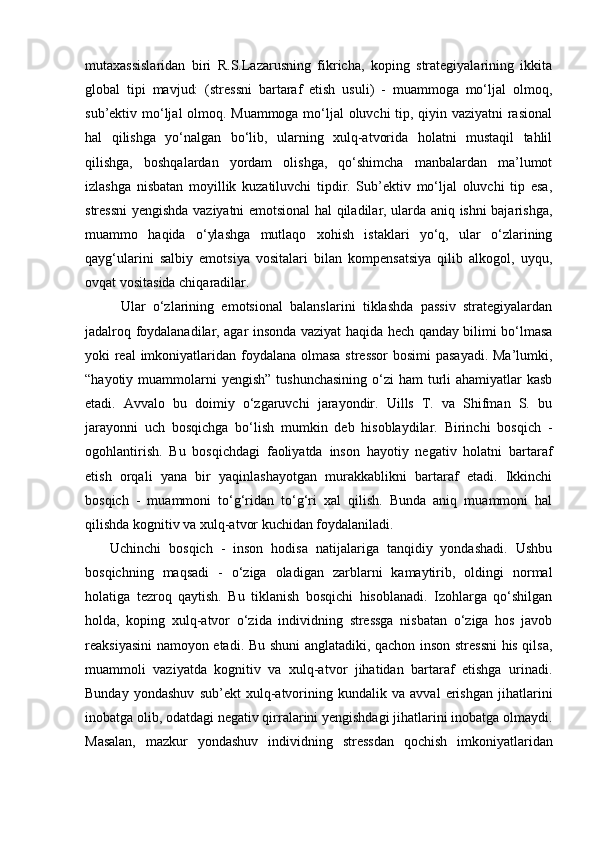 mutaxassislaridan   biri   R.S.Lazarusning   fikricha,   koping   strategiyalarining   ikkita
global   tipi   mavjud:   (stressni   bartaraf   etish   usuli)   -   muammoga   mo‘ljal   olmoq,
sub’ektiv mo‘ljal olmoq. Muammoga mo‘ljal oluvchi tip, qiyin vaziyatni rasional
hal   qilishga   yo‘nalgan   bo‘lib,   ularning   xulq-atvorida   holatni   mustaqil   tahlil
qilishga,   boshqalardan   yordam   olishga,   qo‘shimcha   manbalardan   ma’lumot
izlashga   nisbatan   moyillik   kuzatiluvchi   tipdir.   Sub’ektiv   mo‘ljal   oluvchi   tip   esa,
stressni yengishda vaziyatni emotsional hal qiladilar, ularda aniq ishni bajarishga,
muammo   haqida   o‘ylashga   mutlaqo   xohish   istaklari   yo‘q,   ular   o‘zlarining
qayg‘ularini   salbiy   emotsiya   vositalari   bilan   kompensatsiya   qilib   alkogol,   uyqu,
ovqat vositasida chiqaradilar. 
Ular   o‘zlarining   emotsional   balanslarini   tiklashda   passiv   strategiyalardan
jadalroq foydalanadilar, agar insonda vaziyat haqida hech qanday bilimi bo‘lmasa
yoki real  imkoniyatlaridan foydalana olmasa stressor  bosimi pasayadi. Ma’lumki,
“hayotiy muammolarni  yengish”  tushunchasining  o‘zi  ham  turli  ahamiyatlar  kasb
etadi.   Avvalo   bu   doimiy   o‘zgaruvchi   jarayondir.   Uills   T.   va   Shifman   S.   bu
jarayonni   uch   bosqichga   bo‘lish   mumkin   deb   hisoblaydilar.   Birinchi   bosqich   -
ogohlantirish.   Bu   bosqichdagi   faoliyatda   inson   hayotiy   negativ   holatni   bartaraf
etish   orqali   yana   bir   yaqinlashayotgan   murakkablikni   bartaraf   etadi.   Ikkinchi
bosqich   -   muammoni   to‘g‘ridan   to‘g‘ri   xal   qilish.   Bunda   aniq   muammoni   hal
qilishda kognitiv va xulq-atvor kuchidan foydalaniladi.  
Uchinchi   bosqich   -   inson   hodisa   natijalariga   tanqidiy   yondashadi.   Ushbu
bosqichning   maqsadi   -   o‘ziga   oladigan   zarblarni   kamaytirib,   oldingi   normal
holatiga   tezroq   qaytish.   Bu   tiklanish   bosqichi   hisoblanadi.   Izohlarga   qo‘shilgan
holda,   koping   xulq-atvor   o‘zida   individning   stressga   nisbatan   o‘ziga   hos   javob
reaksiyasini namoyon etadi. Bu shuni anglatadiki, qachon inson stressni his qilsa,
muammoli   vaziyatda   kognitiv   va   xulq-atvor   jihatidan   bartaraf   etishga   urinadi.
Bunday   yondashuv   sub’ekt   xulq-atvorining   kundalik   va   avval   erishgan   jihatlarini
inobatga olib, odatdagi negativ qirralarini yengishdagi jihatlarini inobatga olmaydi.
Masalan,   mazkur   yondashuv   individning   stressdan   qochish   imkoniyatlaridan 