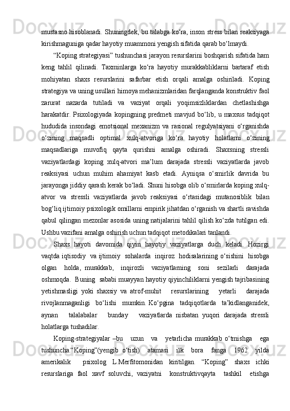 mustasno hisoblanadi. Shuningdek, bu talabga ko‘ra, inson stress bilan reaksiyaga
kirishmaguniga qadar hayotiy muammoni yengish sifatida qarab bo‘lmaydi. 
“Koping strategiyasi” tushunchasi jarayon resurslarini boshqarish sifatida ham
keng   tahlil   qilinadi.   Taxminlarga   ko‘ra   hayotiy   murakkabliklarni   bartaraf   etish
mohiyatan   shaxs   resurslarini   safarbar   etish   orqali   amalga   oshiriladi.   Koping
strategiya va uning usullari himoya mehanizmlaridan farqlanganda konstruktiv faol
zarurat   nazarda   tutiladi   va   vaziyat   orqali   yoqimsizliklardan   chetlashishga
harakatdir.   Psixologiyada   kopingning   predmeti   mavjud   bo‘lib,   u   maxsus   tadqiqot
hududida   insondagi   emotsional   mexanizm   va   rasional   regulyatsiyani   o‘rganishda
o‘zining   maqsadli   optimal   xulq-atvoriga   ko‘ra   hayotiy   holatlarni   o‘zining
maqsadlariga   muvofiq   qayta   qurishni   amalga   oshiradi.   Shaxsning   stressli
vaziyatlardagi   koping   xulq-atvori   ma’lum   darajada   stressli   vaziyatlarda   javob
reaksiyasi   uchun   muhim   ahamiyat   kasb   etadi.   Ayniqsa   o‘smirlik   davrida   bu
jarayonga jiddiy qarash kerak bo‘ladi. Shuni hisobga olib o‘smirlarda koping xulq-
atvor   va   stressli   vaziyatlarda   javob   reaksiyasi   o‘rtasidagi   mutanosiblik   bilan
bog‘liq ijtimoiy psixologik omillarni empirik jihatdan o‘rganish va shartli ravishda
qabul qilingan mezonlar asosida uning natijalarini tahlil qilish ko‘zda tutilgan edi.
Ushbu vazifani amalga oshirish uchun tadqiqot metodikalari tanlandi.
Shaxs   hayoti   davomida   qiyin   hayotiy   vaziyatlarga   duch   keladi.   Hozirgi
vaqtda iqtisodiy   va ijtimoiy   sohalarda   inqiroz   hodisalarining o‘sishini   hisobga
olgan     holda,   murakkab,     inqirozli     vaziyatlarning     soni     sezilarli     darajada
oshmoqda.  Buning  sababi muayyan hayotiy qiyinchiliklarni yengish tajribasining
yetishmasligi   yoki   shaxsiy   va   atrof-muhit       resurslarining       yetarli       darajada
rivojlanmaganligi   bo‘lishi   mumkin. Ko‘pgina   tadqiqotlarda   ta’kidlanganidek,
aynan       talalabalar       bunday       vaziyatlarda   nisbatan   yuqori   darajada   stressli
holatlarga tushadilar.
Koping-strategiyalar   –bu       uzun       va       yetarlicha   murakkab   o‘tmishga       ega
tushuncha.“Koping”(yengib   o‘tish)     atamasi     ilk     bora     fanga     1962     yilda
amerikalik     psixolog   L.Merfitomonidan   kiritilgan.   “Koping”   shaxs   ichki
resurslariga   faol   xavf   soluvchi,   vaziyatni     konstruktivqayta     tashkil     etishga 