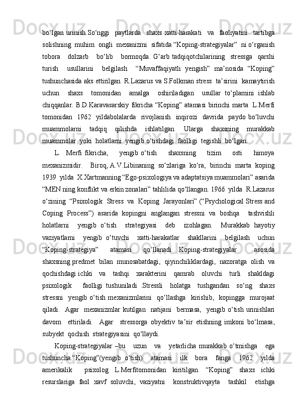 bo‘lgan   urinish.So‘nggi     paytlarda     shaxs   xatti-harakati     va     faoliyatini     tartibga
solishning  muhim  ongli  mexanizmi  sifatida “Koping-strategiyalar”  ni o‘rganish
tobora       dolzarb       bo‘lib       bormoqda.   G‘arb   tadqiqotchilarining     stressga     qarshi
turish     usullarini     belgilash     “Muvaffaqiyatli   yengish”   ma’nosida   “Koping”
tushunchasida aks ettirilgan. R.Lazarus va S.Folkman stress   ta’sirini   kamaytirish
uchun     shaxs     tomonidan     amalga     oshiriladigan     usullar   to‘plamini   ishlab
chiqqanlar. B.D.Karavasarskiy  fikricha “Koping” atamasi  birinchi marta   L.Merfi
tomonidan     1962     yildabolalarda     rivojlanish     inqirozi     davrida     paydo   bo‘luvchi
muammolarni     tadqiq     qilishda     ishlatilgan.     Ularga     shaxsning     murakkab
muammolar  yoki  holatlarni  yengib o‘tishdagi  faolligi  tegishli  bo‘lgan.  
L.     Merfi   fikricha,         yengib   o‘tish         shaxsning         tizim         osti         himoya
mexanizmidir.    Biroq, A.V.Libinaning  so‘zlariga  ko‘ra,  birinchi  marta  koping
1939  yilda  X.Xartmanning “Ego-psixologiya va adaptatsiya muammolari” asarida
“MEN ning konflikt va erkin zonalari” tahlilida qo‘llangan. 1966  yilda  R.Lazarus
o‘zining  “Psixologik  Stress  va  Koping  Jarayonlari” (“Psychological Stress and
Coping   Process”)   asarida   kopingni   anglangan   stressni   va   boshqa     tashvishli
holatlarni     yengib   o‘tish     strategiyasi     deb     izohlagan.     Murakkab   hayotiy
vaziyatlarni     yengib   o‘tuvchi     xatti-harakatlar     shakllarini     belgilash     uchun
“Koping-strategiya”     atamasi     qo‘llanadi   .Koping-strategiyalar       asosida
shaxsning predmet  bilan  munosabatdagi,  qiyinchiliklardagi,  nazoratga  olish  va
qochishdagi ichki     va     tashqi     xarakterini     qamrab     oluvchi     turli     shakldagi
psixologik       faolligi   tushuniladi   .Stressli     holatga     tushgandan     so‘ng     shaxs
stressni     yengib   o‘tish   mexanizmlarini     qo‘llashga     kirishib,     kopingga     murojaat
qiladi.    Agar     mexanizmlar   kutilgan    natijani     bermasa,     yengib   o‘tish   urinishlari
davom     ettiriladi.     Agar     stressorga   obyektiv   ta sir   etishning   imkoni   bo‘lmasa,ʼ
subyekt  qochish  strategiyasini  qo‘llaydi. 
Koping-strategiyalar   –bu       uzun       va       yetarlicha   murakkab   o‘tmishga       ega
tushuncha.“Koping”(yengib   o‘tish)     atamasi     ilk     bora     fanga     1962     yilda
amerikalik     psixolog   L.Merfitomonidan   kiritilgan.   “Koping”   shaxs   ichki
resurslariga   faol   xavf   soluvchi,   vaziyatni     konstruktivqayta     tashkil     etishga 