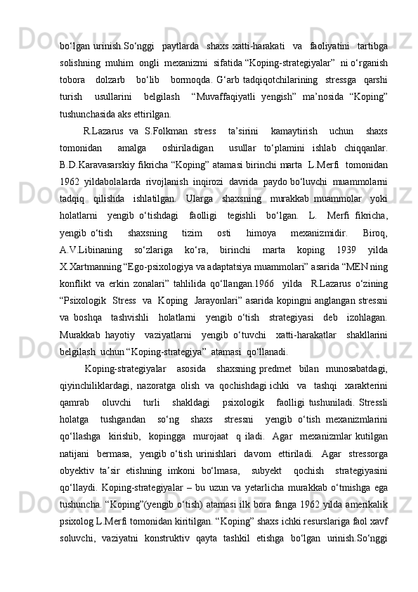 bo‘lgan   urinish.So‘nggi     paytlarda     shaxs   xatti-harakati     va     faoliyatini     tartibga
solishning  muhim  ongli  mexanizmi  sifatida “Koping-strategiyalar”  ni o‘rganish
tobora       dolzarb       bo‘lib       bormoqda.   G‘arb   tadqiqotchilarining     stressga     qarshi
turish     usullarini     belgilash     “Muvaffaqiyatli   yengish”   ma’nosida   “Koping”
tushunchasida aks ettirilgan.
  R.Lazarus   va   S.Folkman   stress     ta’sirini     kamaytirish     uchun     shaxs
tomonidan     amalga     oshiriladigan     usullar   to‘plamini   ishlab   chiqqanlar.
B.D.Karavasarskiy fikricha “Koping” atamasi birinchi marta   L.Merfi   tomonidan
1962  yildabolalarda  rivojlanish  inqirozi  davrida  paydo bo‘luvchi  muammolarni
tadqiq     qilishda     ishlatilgan.     Ularga     shaxsning     murakkab   muammolar     yoki
holatlarni     yengib   o‘tishdagi     faolligi     tegishli     bo‘lgan.     L.     Merfi   fikricha,
yengib   o‘tish         shaxsning         tizim         osti         himoya         mexanizmidir.         Biroq,
A.V.Libinaning     so‘zlariga     ko‘ra,     birinchi     marta     koping     1939     yilda
X.Xartmanning “Ego-psixologiya va adaptatsiya muammolari” asarida “MEN ning
konflikt   va   erkin   zonalari”   tahlilida   qo‘llangan.1966     yilda     R.Lazarus   o‘zining
“Psixologik   Stress   va   Koping   Jarayonlari” asarida kopingni anglangan stressni
va   boshqa     tashvishli     holatlarni     yengib   o‘tish     strategiyasi     deb     izohlagan.
Murakkab   hayotiy     vaziyatlarni     yengib   o‘tuvchi     xatti-harakatlar     shakllarini
belgilash  uchun “Koping-strategiya”  atamasi  qo‘llanadi.
    Koping-strategiyalar       asosida       shaxsning   predmet     bilan     munosabatdagi,
qiyinchiliklardagi,  nazoratga  olish  va  qochishdagi ichki   va   tashqi   xarakterini
qamrab       oluvchi       turli       shakldagi       psixologik       faolligi   tushuniladi.   Stressli
holatga     tushgandan     so‘ng     shaxs     stressni     yengib   o‘tish   mexanizmlarini
qo‘llashga     kirishib,     kopingga     murojaat     q   iladi.     Agar     mexanizmlar   kutilgan
natijani     bermasa,     yengib   o‘tish   urinishlari     davom     ettiriladi.     Agar     stressorga
obyektiv   ta sir   etishning   imkoni   bo‘lmasa,     subyekt     qochish     strategiyasiniʼ
qo‘llaydi.   Koping-strategiyalar   –   bu   uzun   va   yetarlicha   murakkab   o‘tmishga   ega
tushuncha.  “Koping”(yengib  o‘tish)  atamasi  ilk bora fanga 1962 yilda amerikalik
psixolog L.Merfi tomonidan kiritilgan. “Koping” shaxs ichki resurslariga faol xavf
soluvchi,   vaziyatni   konstruktiv   qayta   tashkil   etishga   bo‘lgan   urinish.So‘nggi 