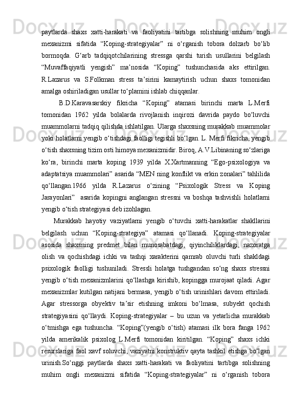 paytlarda   shaxs   xatti-harakati   va   faoliyatini   tartibga   solishning   muhim   ongli
mexanizmi   sifatida   “Koping-strategiyalar”   ni   o‘rganish   tobora   dolzarb   bo‘lib
bormoqda.   G‘arb   tadqiqotchilarining   stressga   qarshi   turish   usullarini   belgilash
“Muvaffaqiyatli   yengish”   ma’nosida   “Koping”   tushunchasida   aks   ettirilgan.
R.Lazarus   va   S.Folkman   stress   ta’sirini   kamaytirish   uchun   shaxs   tomonidan
amalga oshiriladigan usullar to‘plamini ishlab chiqqanlar.
  B.D.Karavasarskiy   fikricha   “Koping”   atamasi   birinchi   marta   L.Merfi
tomonidan   1962   yilda   bolalarda   rivojlanish   inqirozi   davrida   paydo   bo‘luvchi
muammolarni tadqiq qilishda ishlatilgan. Ularga shaxsning murakkab muammolar
yoki holatlarni yengib o‘tishdagi faolligi tegishli bo‘lgan. L. Merfi fikricha, yengib
o‘tish shaxsning tizim osti himoya mexanizmidir. Biroq, A.V.Libinaning so‘zlariga
ko‘ra,   birinchi   marta   koping   1939   yilda   X.Xartmanning   “Ego-psixologiya   va
adaptatsiya muammolari” asarida “MEN ning konflikt va erkin zonalari” tahlilida
qo‘llangan.1966   yilda   R.Lazarus   o‘zining   “Psixologik   Stress   va   Koping
Jarayonlari”     asarida   kopingni   anglangan   stressni   va   boshqa   tashvishli   holatlarni
yengib o‘tish strategiyasi deb izohlagan.
Murakkab   hayotiy   vaziyatlarni   yengib   o‘tuvchi   xatti-harakatlar   shakllarini
belgilash   uchun   “Koping-strategiya”   atamasi   qo‘llanadi.   Koping-strategiyalar
asosida   shaxsning   predmet   bilan   munosabatdagi,   qiyinchiliklardagi,   nazoratga
olish   va   qochishdagi   ichki   va   tashqi   xarakterini   qamrab   oluvchi   turli   shakldagi
psixologik   faolligi   tushuniladi.   Stressli   holatga   tushgandan   so‘ng   shaxs   stressni
yengib  o‘tish   mexanizmlarini   qo‘llashga   kirishib,   kopingga  murojaat  qiladi.  Agar
mexanizmlar   kutilgan   natijani   bermasa,  yengib  o‘tish  urinishlari   davom   ettiriladi.
Agar   stressorga   obyektiv   ta sir   etishning   imkoni   bo‘lmasa,   subyekt   qochishʼ
strategiyasini   qo‘llaydi.   Koping-strategiyalar   –   bu   uzun   va   yetarlicha   murakkab
o‘tmishga   ega   tushuncha.   “Koping”(yengib   o‘tish)   atamasi   ilk   bora   fanga   1962
yilda   amerikalik   psixolog   L.Merfi   tomonidan   kiritilgan.   “Koping”   shaxs   ichki
resurslariga faol xavf soluvchi, vaziyatni konstruktiv qayta tashkil etishga bo‘lgan
urinish.So‘nggi   paytlarda   shaxs   xatti-harakati   va   faoliyatini   tartibga   solishning
muhim   ongli   mexanizmi   sifatida   “Koping-strategiyalar”   ni   o‘rganish   tobora 