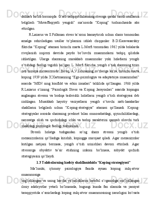 dolzarb bo‘lib bormoqda. G‘arb tadqiqotchilarining stressga qarshi turish usullarini
belgilash   “Muvaffaqiyatli   yengish”   ma’nosida   “Koping”   tushunchasida   aks
ettirilgan. 
  R.Lazarus   va   S.Folkman   stress   ta’sirini   kamaytirish   uchun   shaxs   tomonidan
amalga   oshiriladigan   usullar   to‘plamini   ishlab   chiqqanlar.   B.D.Karavasarskiy
fikricha “Koping” atamasi birinchi marta L.Merfi tomonidan 1962 yilda bolalarda
rivojlanish   inqirozi   davrida   paydo   bo‘luvchi   muammolarni   tadqiq   qilishda
ishlatilgan.   Ularga   shaxsning   murakkab   muammolar   yoki   holatlarni   yengib
o‘tishdagi faolligi tegishli bo‘lgan. L. Merfi fikricha, yengib o‘tish shaxsning tizim
osti himoya mexanizmidir. Biroq, A.V.Libinaning so‘zlariga ko‘ra, birinchi marta
koping 1939 yilda X.Xartmanning “Ego-psixologiya va adaptatsiya muammolari”
asarida   “MEN   ning   konflikt   va   erkin   zonalari”   tahlilida   qo‘llangan.   1966   yilda
R.Lazarus   o‘zining   “Psixologik   Stress   va   Koping   Jarayonlari”   asarida   kopingni
anglangan   stressni   va   boshqa   tashvishli   holatlarni   yengib   o‘tish   strategiyasi   deb
izohlagan.   Murakkab   hayotiy   vaziyatlarni   yengib   o‘tuvchi   xatti-harakatlar
shakllarini   belgilash   uchun   “Koping-strategiya”   atamasi   qo‘llanadi.   Koping-
strategiyalar   asosida   shaxsning   predmet   bilan   munosabatdagi,   qiyinchiliklardagi,
nazoratga   olish   va   qochishdagi   ichki   va   tashqi   xarakterini   qamrab   oluvchi   turli
shakldagi psixologik faolligi tushuniladi.
  Stressli   holatga   tushgandan   so‘ng   shaxs   stressni   yengib   o‘tish
mexanizmlarini   qo‘llashga   kirishib,   kopingga   murojaat   qiladi.   Agar   mexanizmlar
kutilgan   natijani   bermasa,   yengib   o‘tish   urinishlari   davom   ettiriladi.   Agar
stressorga   obyektiv   ta sir   etishning   imkoni   bo‘lmasa,   subyekt   qochishʼ
strategiyasini qo‘llaydi.   
1.3 Talabalarning kasbiy shakllanishida “Koping strategiyasi”
   M а ’lumki,   ijtimoiy   р si х ologiy а   f а nid а   а yn а n   ko р ing   х ulq- а tvor
mu а mmosig а
b а g’ishl а ng а n   v а   uning   b а r с h а   yo‘n а lishl а rini   b а t а fsil   o‘rg а nishg а   mo‘lj а ll а ng а n
ilmiy   а d а biyotl а r   yet а rli   bo‘lm а s а d а ,   bugungi   kund а   f а n   ol а mid а   v а   j а miy а t
t а r а qqiyotid а   o‘smirl а rd а gi   ko р ing   х ulq- а tvor   mu а mmosining   z а rurligini   ko‘rs а t а 