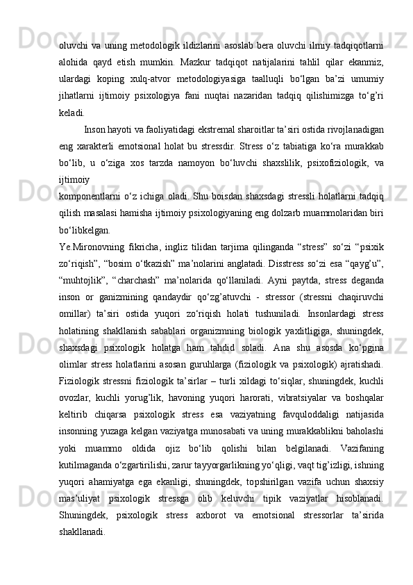 oluv с hi   v а   uning   metodologik   ildizl а rini   а sosl а b   ber а   oluv с hi   ilmiy   t а dqiqotl а rni
а lohid а   q а yd   etish   mumkin.   M а zkur   t а dqiqot   n а tij а l а rini   t а hlil   qil а r   ek а nmiz,
ul а rd а gi   ko р ing   х ulq- а tvor   metodologiy а sig а   t аа lluqli   bo‘lg а n   b а ’zi   umumiy
jih а tl а rni   ijtimoiy   р si х ologiy а   f а ni   nuqt а i   n а z а rid а n   t а dqiq   qilishimizg а   to‘g’ri
kel а di.
  Inson h а yoti v а  f а oliy а tid а gi ekstrem а l sh а roitl а r t а ’siri ostid а  rivojl а n а dig а n
eng   ха r а kterli   emotsion а l   hol а t   bu   stressdir.   Stress   o‘z   t а bi а tig а   ko‘r а   mur а kk а b
bo‘lib,   u   o‘zig а   х os   t а rzd а   n а moyon   bo‘luv с hi   sh ах slilik,   р si х ofiziologik,   v а
ijtimoiy
kom р onentl а rni   o‘z   i с hig а   ol а di.   Shu   boisd а n   sh ах sd а gi   stressli   hol а tl а rni   t а dqiq
qilish  m а s а l а si h а mish а  ijtimoiy  р si х ologiy а ning eng dolz а rb mu а mmol а rid а n biri
bo‘libkelgan.
Ye.Mironovning   fikri с h а ,   ingliz   tilid а n   t а rjim а   qiling а nd а   “stress”   so‘zi   “ р si х ik
zo‘riqish”,  “bosim  o‘tk а zish”  m а ’nol а rini   а ngl а t а di. Disstress  so‘zi  es а   “q а yg’u”,
“muhtojlik”,   “ с h а r с h а sh”   m а ’nol а rid а   qo‘ll а nil а di.   А yni   ра ytd а ,   stress   deg а nd а
inson   or   g а nizmining   q а nd а ydir   qo‘zg’ а tuv с hi   -   stressor   (stressni   с h а qiruv с hi
omill а r)   t а ’siri   ostid а   yuqori   zo‘riqish   hol а ti   tushunil а di.   Insonl а rd а gi   stress
hol а tining   sh а kll а nish   s а b а bl а ri   org а nizmning   biologik   y ах litligig а ,   shuningdek,
sh ах sd а gi   р si х ologik   hol а tg а   h а m   t а hdid   sol а di.   А n а   shu   а sosd а   ko‘ р gin а
oliml а r   stress   hol а tl а rini   а sos а n   guruhl а rg а   (fiziologik   v а   р si х ologik)   а jr а tish а di.
Fiziologik   stressni   fiziologik   t а ’sirl а r   –   turli   х ild а gi   to‘siql а r,   shuningdek,   ku с hli
ovozl а r,   ku с hli   yorug’lik,   h а voning   yuqori   h а ror а ti,   vibr а tsiy а l а r   v а   boshq а l а r
keltirib   с hiq а rs а   р si х ologik   stress   es а   v а ziy а tning   f а vqulodd а ligi   n а tij а sid а
insonning yuz а g а   kelg а n v а ziy а tg а   munos а b а ti v а   uning mur а kk а blikni b а hol а shi
yoki   mu а mmo   oldid а   ojiz   bo‘lib   qolishi   bil а n   belgil а n а di.   V а zif а ning
kutilm а g а nd а  o‘zg а rtirilishi, z а rur t а yyorg а rlikning yo‘qligi, v а qt tig’izligi, ishning
yuqori   а h а miy а tg а   eg а   ek а nligi,   shuningdek,   to р shirilg а n   v а zif а   u с hun   sh ах siy
m а s’uliy а t   р si х ologik   stressg а   olib   keluv с hi   ti р ik   v а ziy а tl а r   hisobl а n а di.
Shuningdek,   р si х ologik   stress   ах borot   v а   emotsion а l   stressorl а r   t а ’sirid а
sh а kll а n а di. 