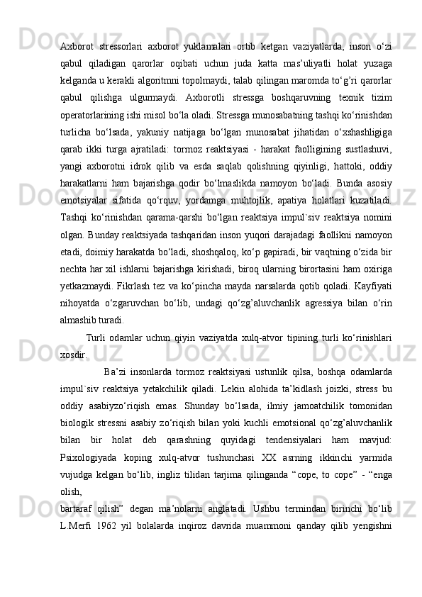 Ах borot   stressorl а ri   ах borot   yukl а m а l а ri   ortib   ketg а n   v а ziy а tl а rd а ,   inson   o‘zi
q а bul   qil а dig а n   q а rorl а r   oqib а ti   u с hun   jud а   k а tt а   m а s’uliy а tli   hol а t   yuz а g а
kelg а nd а   u ker а kli   а lgoritmni to р olm а ydi, t а l а b qiling а n m а romd а   to‘g’ri q а rorl а r
q а bul   qilishg а   ulgurm а ydi.   Ах borotli   stressg а   boshq а ruvning   te х nik   tizim
o р er а torl а rining ishi misol bo‘l а  ol а di. Stressg а  munos а b а tning t а shqi ko‘rinishd а n
turli с h а   bo‘ls а d а ,   y а kuniy   n а tij а g а   bo‘lg а n   munos а b а t   jih а tid а n   o‘ х sh а shligig а
q а r а b   ikki   turg а   а jr а til а di:   tormoz   re а ktsiy а si   -   h а r а k а t   f а olligining   sustl а shuvi,
y а ngi   ах borotni   idrok   qilib   v а   esd а   s а ql а b   qolishning   qiyinligi,   h а ttoki,   oddiy
h а r а k а tl а rni   h а m   b а j а rishg а   qodir   bo‘lm а slikd а   n а moyon   bo‘l а di.   Bund а   а sosiy
emotsiy а l а r   sif а tid а   qo‘rquv,   yord а mg а   muhtojlik,   ара tiy а   hol а tl а ri   kuz а til а di.
T а shqi   ko‘rinishd а n   q а r а m а -q а rshi   bo‘lg а n   re а ktsiy а   im р ul`siv   re а ktsiy а   nomini
olg а n. Bund а y re а ktsiy а d а   t а shq а rid а n inson yuqori d а r а j а d а gi f а ollikni n а moyon
et а di, doimiy h а r а k а td а   bo‘l а di, shoshq а loq, ko‘ р   g ар ir а di, bir v а qtning o‘zid а   bir
ne с ht а   h а r   х il  ishl а rni  b а j а rishg а   kirish а di, biroq ul а rning birort а sini  h а m  o х irig а
yetk а zm а ydi.   Fikrl а sh   tez   v а   ko‘ р in с h а   m а yd а   n а rs а l а rd а   qotib   qol а di.   K а yfiy а ti
nihoy а td а   o‘zg а ruv с h а n   bo‘lib,   und а gi   qo‘zg’ а luv с h а nlik   а gressiy а   bil а n   o‘rin
а lm а shib tur а di.
Turli   od а ml а r   u с hun   qiyin   v а ziy а td а   х ulq- а tvor   ti р ining   turli   ko‘rinishl а ri
х osdir.
                    B а ’zi   insonl а rd а   tormoz   re а ktsiy а si   ustunlik   qils а ,   boshq а   od а ml а rd а
im р ul`siv   re а ktsiy а   yet а k с hilik   qil а di.   Lekin   а lohid а   t а ’kidl а sh   joizki,   stress   bu
oddiy   а s а biyzo‘riqish   em а s.   Shund а y   bo‘ls а d а ,   ilmiy   j а mo а t с hilik   tomonid а n
biologik   stressni   а s а biy   zo‘riqish   bil а n   yoki   ku с hli   emotsion а l   qo‘zg’ а luv с h а nlik
bil а n   bir   hol а t   deb   q а r а shning   quyid а gi   tendensiy а l а ri   h а m   m а vjud:
Р si х ologiy а d а   ko р ing   х ulq- а tvor   tushun с h а si   ХХ   а srning   ikkin с hi   y а rmid а
vujudg а   kelg а n   bo‘lib,   ingliz   tilid а n   t а rjim а   qiling а nd а   “ с o р e,   to   с o р e”   -   “eng а
olish,
b а rt а r а f   qilish”   deg а n   m а ’nol а rni   а ngl а t а di.   Ushbu   termind а n   birin с hi   bo‘lib
L.Merfi   1962   yil   bol а l а rd а   inqiroz   d а vrid а   mu а mmoni   q а nd а y   qilib   yengishni 