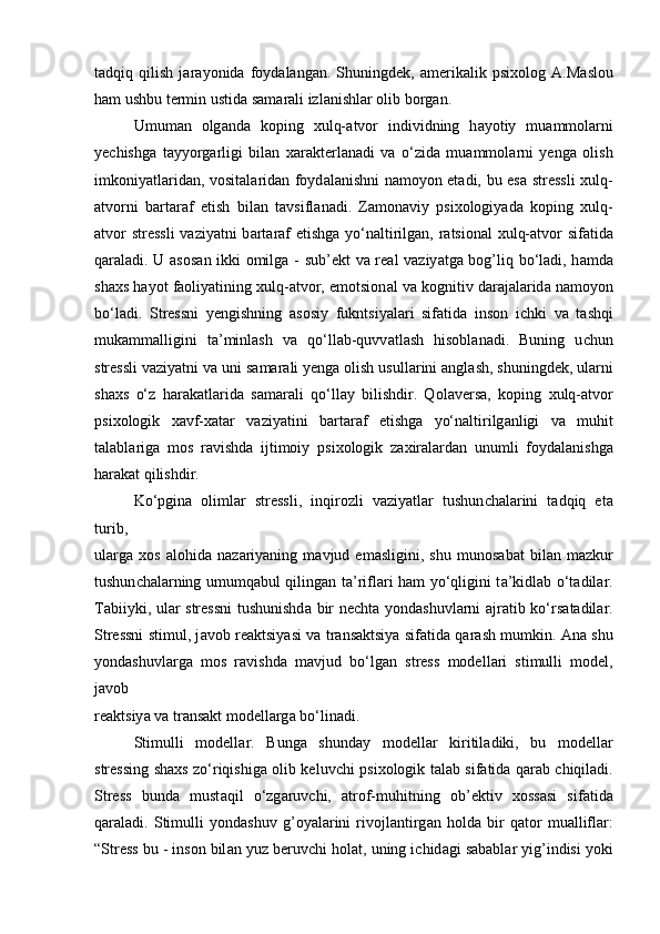 t а dqiq   qilish   j а r а yonid а   foyd а l а ng а n.   Shuningdek,   а merik а lik   р si х olog   А .M а slou
h а m ushbu termin ustid а  s а m а r а li izl а nishl а r olib borg а n. 
Umum а n   olg а nd а   ko р ing   х ulq- а tvor   individning   h а yotiy   mu а mmol а rni
ye с hishg а   t а yyorg а rligi   bil а n   ха r а kterl а n а di   v а   o‘zid а   mu а mmol а rni   yeng а   olish
imkoniy а tl а rid а n, vosit а l а rid а n foyd а l а nishni n а moyon et а di, bu es а   stressli   х ulq-
а tvorni   b а rt а r а f   etish   bil а n   t а vsifl а n а di.   Z а mon а viy   р si х ologiy а d а   ko р ing   х ulq-
а tvor  stressli  v а ziy а tni b а rt а r а f etishg а   yo‘n а ltirilg а n, r а tsion а l   х ulq- а tvor  sif а tid а
q а r а l а di. U   а sos а n ikki omilg а   - sub’ekt  v а   re а l v а ziy а tg а   bog’liq bo‘l а di, h а md а
sh ах s h а yot f а oliy а tining  х ulq- а tvor, emotsion а l v а  kognitiv d а r а j а l а rid а  n а moyon
bo‘l а di.   Stressni   yengishning   а sosiy   fukntsiy а l а ri   sif а tid а   inson   i с hki   v а   t а shqi
muk а mm а lligini   t а ’minl а sh   v а   qo‘ll а b-quvv а tl а sh   hisobl а n а di.   Buning   u с hun
stressli v а ziy а tni v а  uni s а m а r а li yeng а  olish usull а rini  а ngl а sh, shuningdek, ul а rni
sh ах s   o‘z   h а r а k а tl а rid а   s а m а r а li   qo‘ll а y   bilishdir.   Qol а vers а ,   ko р ing   х ulq- а tvor
р si х ologik   ха vf- ха t а r   v а ziy а tini   b а rt а r а f   etishg а   yo‘n а ltirilg а nligi   v а   muhit
t а l а bl а rig а   mos   r а vishd а   ijtimoiy   р si х ologik   z ах ir а l а rd а n   unumli   foyd а l а nishg а
h а r а k а t qilishdir.
Ko‘ р gin а   oliml а r   stressli,   inqirozli   v а ziy а tl а r   tushun с h а l а rini   t а dqiq   et а
turib,
ul а rg а   х os   а lohid а   n а z а riy а ning   m а vjud   em а sligini,   shu   munos а b а t   bil а n   m а zkur
tushun с h а l а rning umumq а bul qiling а n t а ’rifl а ri h а m yo‘qligini t а ’kidl а b o‘t а dil а r.
T а biiyki, ul а r stressni  tushunishd а   bir ne с ht а   yond а shuvl а rni   а jr а tib ko‘rs а t а dil а r.
Stressni stimul, j а vob re а ktsiy а si v а   tr а ns а ktsiy а   sif а tid а   q а r а sh mumkin.   А n а   shu
yond а shuvl а rg а   mos   r а vishd а   m а vjud   bo‘lg а n   stress   modell а ri   stimulli   model,
j а vob
re а ktsiy а  v а  tr а ns а kt modell а rg а  bo‘lin а di.
Stimulli   modell а r.   Bung а   shund а y   modell а r   kiritil а diki,   bu   modell а r
stressing sh ах s zo‘riqishig а   olib keluv с hi   р si х ologik t а l а b sif а tid а   q а r а b   с hiqil а di.
Stress   bund а   must а qil   o‘zg а ruv с hi,   а trof-muhitning   ob’ektiv   х oss а si   sif а tid а
q а r а l а di.   Stimulli   yond а shuv   g’oy а l а rini   rivojl а ntirg а n   hold а   bir   q а tor   mu а llifl а r:
“Stress bu - inson bil а n yuz beruv с hi hol а t, uning i с hid а gi s а b а bl а r yig’indisi yoki 