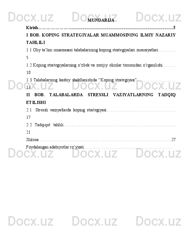 MUNDARIJA
Kirish………………….................................................................................................3
I   BOB.   KOPING   STRATEGIYALAR   MUAMMOSINING   ILMIY   NAZARIY
TAHLILI
1.1 Oliy ta’lim muassasasi talabalarining koping strategiyalari xususiyatlari…………
5
1.2   Koping strategiyalarning o‘zbek va xorijiy olimlar tomonidan o‘rganilishi………
10
1.3   Talabalarning   kasbiy   shakllanishida   “Koping   strategiyasi”………………………
13
II   BOB.   TALABALARDA   STRESSLI   VAZIYATLARNING   TADQIQ
ETILISHI
2.1     Stressli   vaziyatlarda   koping   strategiyasi…………………………………………
17
2.2   Tadqiqot   tahlili……………………………………………………………………
21
Xulosa ………………………………………………………………………………..27
Foydalangan adabiyotlar ro‘yxati…………………………………………………….. 