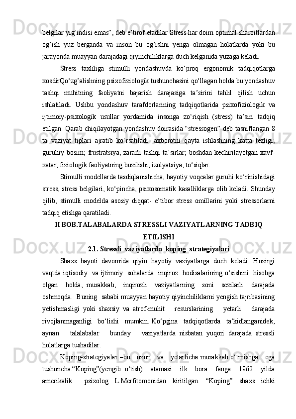 belgil а r yig’indisi em а s”, deb e’tirof et а dil а r Stress h а r doim o р tim а l sh а roitl а rd а n
og’ish   yuz   berg а nd а   v а   inson   bu   og’ishni   yeng а   olm а g а n   hol а tl а rd а   yoki   bu
j а r а yond а  mu а yy а n d а r а j а d а gi qiyin с hilikl а rg а  du с h kelg а nid а  yuz а g а  kel а di.
Stress   t ах lilig а   stimulli   yond а shuvd а   ko‘ р roq   ergonomik   t а dqiqotl а rg а
х osdirQo‘zg’ а lishning  р si х ofiziologik tushun с h а sini qo‘ll а g а n hold а  bu yond а shuv
t а shqi   muhitning   f а oliy а tni   b а j а rish   d а r а j а sig а   t а ’sirini   t а hlil   qilish   u с hun
ishl а til а di.   Ushbu   yond а shuv   t а r а fdorl а rining   t а dqiqotl а rid а   р si х ofiziologik   v а
ijtimoiy- р si х ologik   usull а r   yord а mid а   insong а   zo‘riqish   (stress)   t а ’siri   t а dqiq
etilg а n. Q а r а b   с hiqil а yotg а n yond а shuv doir а sid а   “stressogen” deb t а snifl а ng а n 8
t а   v а ziy а t   ti р l а ri   а jr а tib   ko‘rs а til а di:   ах borotni   q а yt а   ishl а shning   k а tt а   tezligi;
guruhiy  bosim;   frustr а tsiy а , z а r а rli   t а shqi   t а ’sirl а r;   boshd а n ke с hiril а yotg а n   ха vf-
ха t а r; fiziologik f а oliy а tning buzilishi; izoly а tsiy а ; to‘siql а r.
Stimulli modell а rd а  t а sdiql а nishi с h а , h а yotiy voqe а l а r guruhi ko‘rinishid а gi
stress, stress belgil а ri, ko‘ р in с h а ,   р si х osom а tik k а s а llikl а rg а   olib kel а di. Shund а y
qilib,   stimulli   modeld а   а sosiy   diqq а t-   e’tibor   stress   omill а rini   yoki   stressorl а rni
t а dqiq etishg а  q а r а til а di.
II BOB.TALABALARDA STRESSLI VAZIYATLARNING TADBIQ
ETILISHI
2.1. Stressli  vaziyatlarda  koping  strategiyalari
Shaxs  hayoti  davomida  qiyin  hayotiy  vaziyatlarga  duch  keladi.  Hozirgi
vaqtda iqtisodiy   va ijtimoiy   sohalarda   inqiroz   hodisalarining o‘sishini   hisobga
olgan     holda,   murakkab,     inqirozli     vaziyatlarning     soni     sezilarli     darajada
oshmoqda.  Buning  sababi muayyan hayotiy qiyinchiliklarni yengish tajribasining
yetishmasligi   yoki   shaxsiy   va   atrof-muhit       resurslarining       yetarli       darajada
rivojlanmaganligi   bo‘lishi   mumkin. Ko‘pgina   tadqiqotlarda   ta’kidlanganidek,
aynan       talalabalar       bunday       vaziyatlarda   nisbatan   yuqori   darajada   stressli
holatlarga tushadilar.
Koping-strategiyalar –bu     uzun     va     yetarlicha murakkab o‘tmishga     ega
tushuncha.“Koping”(yengib   o‘tish)     atamasi     ilk     bora     fanga     1962     yilda
amerikalik     psixolog   L.Merfitomonidan   kiritilgan.   “Koping”   shaxs   ichki 