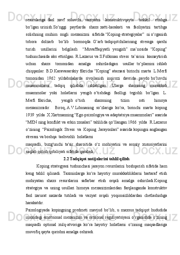 resurslariga   faol   xavf   soluvchi,   vaziyatni     konstruktivqayta     tashkil     etishga
bo‘lgan   urinish.So‘nggi     paytlarda     shaxs   xatti-harakati     va     faoliyatini     tartibga
solishning  muhim  ongli  mexanizmi  sifatida “Koping-strategiyalar”  ni o‘rganish
tobora       dolzarb       bo‘lib       bormoqda.   G‘arb   tadqiqotchilarining     stressga     qarshi
turish     usullarini     belgilash     “Muvaffaqiyatli   yengish”   ma’nosida   “Koping”
tushunchasida aks ettirilgan. R.Lazarus va S.Folkman stress   ta’sirini   kamaytirish
uchun     shaxs     tomonidan     amalga     oshiriladigan     usullar   to‘plamini   ishlab
chiqqanlar. B.D.Karavasarskiy  fikricha “Koping” atamasi  birinchi marta   L.Merfi
tomonidan     1962     yildabolalarda     rivojlanish     inqirozi     davrida     paydo   bo‘luvchi
muammolarni     tadqiq     qilishda     ishlatilgan.     Ularga     shaxsning     murakkab
muammolar     yoki     holatlarni     yengib   o‘tishdagi     faolligi     tegishli     bo‘lgan.     L.
Merfi   fikricha,         yengib   o‘tish         shaxsning         tizim         osti         himoya
mexanizmidir.    Biroq, A.V.Libinaning  so‘zlariga  ko‘ra,  birinchi  marta  koping
1939  yilda  X.Xartmanning “Ego-psixologiya va adaptatsiya muammolari” asarida
“MEN ning konflikt va erkin zonalari” tahlilida qo‘llangan.1966  yilda  R.Lazarus
o‘zining  “Psixologik  Stress  va  Koping  Jarayonlari” asarida kopingni anglangan
stressni va boshqa  tashvishli  holatlarni  
maqsadli ,   buzg'unchi   ta'sir   sharoitida   o‘z   mohiyatini   va   asosiy   xususiyatlarini
saqlab qolish qobiliyati sifatida qaraladi.
2.2 Tadqiqot natijalarini tahlil qilish
Koping strategyasi  tushunchasi  jarayon resurslarini boshqarish sifatida ham
keng   tahlil   qilinadi.   Taxminlarga   ko‘ra   hayotiy   murakkabliklarni   bartaraf   etish
mohiyatan   shaxs   resurslarini   safarbar   etish   orqali   amalga   oshiriladi.Koping
strategiya   va   uning   usullari   himoya   mexanizimlaridan   farqlanganda   konstruktiv
faol   zarurat   nazarda   tutiladi   va   vazyat   orqali   yoqimsizliklardan   chetlashishga
harakatdir.
Psixologiyada   kopingning   predmeti   mavjud   bo‘lib,   u   maxsus   tadqiqot   hududida
insondagi emotsional mexanizim va ratsional reguliyatsiyani o‘rganishda o‘zining
maqsadli   optimal   xulq-atvoriga   ko‘ra   hayotiy   holatlarni   o‘zining   maqsadlariga
muvofiq qayta qurishni amalga oshiradi.  