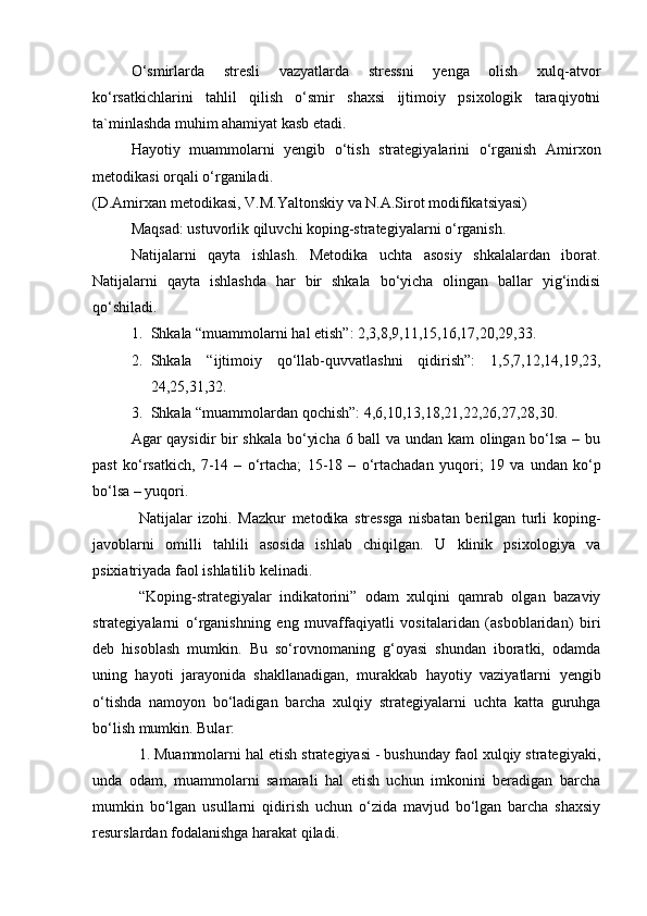 O‘smirlarda   stresli   vazyatlarda   stressni   yenga   olish   xulq-atvor
ko‘rsatkichlarini   tahlil   qilish   o‘smir   shaxsi   ijtimoiy   psixologik   taraqiyotni
ta`minlashda muhim ahamiyat kasb etadi.
H ay o tiy   muammolarni   yengib   o‘tish   strategiyalarini   o‘rganish   Amirxon
metodikasi orqali o‘rganiladi.
(D.Amirxan metodikasi, V.M.Yaltonskiy va N.A.Sirot modifikatsiyasi)
Maqsad: ustuvorlik qiluvchi koping-strategiyalarni o‘rganish.
Natijalarni   qayta   ishlash.   Metodika   uchta   asosiy   shkalalardan   iborat.
Natijalarni   qayta   ishlashda   har   bir   shkala   bo‘yicha   olingan   ballar   yig‘indisi
qo‘shiladi.
1. Shkala “muammolarni hal etish”: 2,3,8,9,11,15,16,17,20,29,33.
2. Shkala   “ijtimoiy   qo‘llab-quvvatlashni   qidirish”:   1,5,7,12,14,19,23,
24,25,31,32.
3. Shkala “muammolardan qochish”: 4,6,10,13,18,21,22,26,27,28,30.
Agar qaysidir bir shkala bo‘yicha 6 ball va undan kam olingan bo‘lsa – bu
past   ko‘rsatkich,   7-14   –   o‘rtacha;   15-18   –   o‘rtachadan   yuqori;   19   va   undan   ko‘p
bo‘lsa – yuqori.
Natijalar   izohi.   Mazkur   metodika   stressga   nisbatan   berilgan   turli   koping-
javoblarni   omilli   tahlili   asosida   ishlab   chiqilgan.   U   klinik   psixologiya   va
psixiatriyada faol ishlatilib kelinadi. 
“Koping-strategiyalar   indikatorini”   odam   xulqini   qamrab   olgan   bazaviy
strategiyalarni   o‘rganishning   eng   muvaffaqiyatli   vositalaridan   (asboblaridan)   biri
deb   hisoblash   mumkin.   Bu   so‘rovnomaning   g‘oyasi   shundan   iboratki,   odamda
uning   hayoti   jarayonida   shakllanadigan,   murakkab   hayotiy   vaziyatlarni   yengib
o‘tishda   namoyon   bo‘ladigan   barcha   xulqiy   strategiyalarni   uchta   katta   guruhga
bo‘lish mumkin. Bular:
1. Muammolarni hal etish strategiyasi - bushunday faol xulqiy strategiyaki,
unda   odam,   muammolarni   samarali   hal   etish   uchun   imkonini   beradigan   barcha
mumkin   bo‘lgan   usullarni   qidirish   uchun   o‘zida   mavjud   bo‘lgan   barcha   shaxsiy
resurslardan fodalanishga harakat qiladi. 