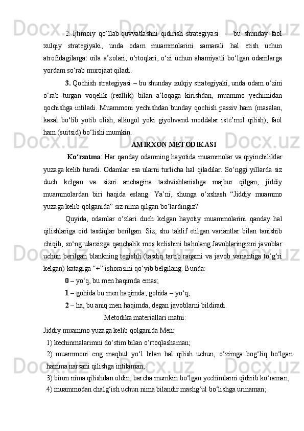 2. Ijtimoiy   qo‘llab-quvvatlashni   qidirish   strategiyasi     -     bu   shunday   faol
xulqiy   strategiyaki,   unda   odam   muammolarini   samarali   hal   etish   uchun
atrofidagilarga:   oila   a’zolari,   o‘rtoqlari,   o‘zi   uchun   ahamiyatli   bo‘lgan   odamlarga
yordam so‘rab murojaat qiladi.
3. Qochish strategiyasi   – bu shunday xulqiy strategiyaki, unda odam o‘zini
o‘rab   turgan   voqelik   (reallik)   bilan   a’loqaga   kirishdan,   muammo   yechimidan
qochishga   intiladi.   Muammoni   yechishdan   bunday   qochish   passiv   ham   (masalan,
kasal   bo‘lib   yotib   olish,   alkogol   yoki   giyohvand   moddalar   iste’mol   qilish),   faol
ham (suitsid) bo‘lishi mumkin. 
AMIRXON METODIKASI
                     Ko‘rsatma : Har qanday odamning hayotida muammolar va qiyinchiliklar
yuzaga kelib turadi. Odamlar esa ularni turlicha hal qiladilar. So‘nggi yillarda siz
duch   kelgan   va   sizni   anchagina   tashvishlanishga   majbur   qilgan,   jiddiy
muammolardan   biri   haqida   eslang.   Ya’ni,   shunga   o‘xshash   “Jiddiy   muammo
yuzaga kelib qolganida” siz nima qilgan bo‘lardingiz?
Quyida,   odamlar   o‘zlari   duch   kelgan   hayotiy   muammolarini   qanday   hal
qilishlariga   oid   tasdiqlar   berilgan.   Siz,   shu   taklif   etilgan   variantlar   bilan   tanishib
chiqib, so‘ng ularsizga qanchalik  mos kelishini  baholang.Javoblaringizni  javoblar
uchun berilgan blankning tegishli  (tasdiq tartib raqami va javob variantiga to‘g‘ri
kelgan) katagiga “+” ishorasini qo‘yib belgilang. Bunda: 
0  – yo‘q, bu men haqimda emas; 
1  – gohida bu men haqimda, gohida – yo‘q;
2  – ha, bu aniq men haqimda, degan javoblarni bildiradi.
                                  Metodika materiallari matni:
Jiddiy muammo yuzaga kelib qolganida Men:
1) kechinmalarimni do‘stim bilan o‘rtoqlashaman;
2)   muammoni   eng   maqbul   yo‘l   bilan   hal   qilish   uchun,   o‘zimga   bog‘liq   bo‘lgan
hamma narsani qilishga intilaman;
3) biron nima qilishdan oldin, barcha mumkin bo‘lgan yechimlarni qidirib ko‘raman;
4)  muammodan chalg‘ish uchun nima bilandir mashg‘ul bo‘lishga urinaman ; 