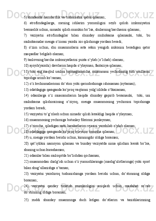 5)   kimdandir hamdardlik va tushunishni qabul qilaman ;
6)   atrofimdagilarga,   mening   ishlarim   yomonligini   sezib   qolish   imkoniyatini
bermaslik uchun, nimaiki qilish mumkin bo‘lsa, shularning barchasini qilaman ;
7)   vaziyatni   atrofimdagilar   bilan   shunday   muhokama   qilamanki,   toki,   bu
muhokamalar menga o‘zimni yaxshi xis qilishimga yordam beradi ;
8)   o‘zim   uchun,   shu   muammolarni   asta   sekin   yengish   imkonini   beradigan   qator
maqsadlar belgilab olaman ;
9)  tanlovning barcha imkoniyatlarini puxta o‘ylab (o‘lchab) olaman ;
10)  ajoyib(yaxshi) davrlarim haqida o‘ylayman, fantaziya qilaman ;
11)   toki eng maqbul usulini topmagunimcha, muammoni yechishning turli usullarini
topishga urinib ko‘raman ;
12)  o‘z kechinmalarimni do‘stim yoki qarindoshimga ishonaman (aytaman) ;
13)  odatdagiga qaraganda ko‘proq vaqtimni yolg‘izlikda o‘tkazaman ;
14)   odamlarga   o‘z   muammolarim   haqida   shunday   gapirib   beramanki,     toki,   uni
muhokama   qilishimizning   o‘ziyoq,   menga   muammoning   yechimini   topishimga
yordam beradi ;
15)  vaziyatni to‘g‘rilash uchun nimadir qilish kerakligi haqida o‘ylayman ;
16)  muammoning yechimiga butunlay fikrimni jamlayman ;
17)  o‘zimcha, qiladigan xatti-harakatlarim rejasini yaxshilab o‘ylab olaman ;
18)  odatdagiga qaraganda ko‘proq televizor tomosha qilaman ;
19)  u, menga yordam berishi uchun, kimningdir oldiga boraman ;
20)   qat’iylikni   namoyon   qilaman   va   bunday   vaziyatda   nima   qilishim   kerak   bo‘lsa,
shuning uchun kurashaman ;
21)  odamlar bilan muloqotda bo‘lishdan qochaman ;
22)  muammodan chalg‘ish uchun o‘z yumushlarimga (mashg‘ulotlarimga) yoki sport
bilan shug‘ullanishga o‘taman ;
23)   vaziyatni   yaxshiroq   tushunishimga   yordam   berishi   uchun,   do‘stimning   oldiga
boraman ;    
24)   vaziyatni   qanday   tuzatish   mumkinligini   aniqlash   uchun,   maslahat   so‘rab
do‘stimning oldiga boraman ;
25)   xuddi   shunday   muammoga   duch   kelgan   do‘stlarim   va   tanishlarimning 