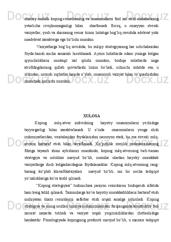 shaxsiy-muhitli koping-resurslarning va muammolarni faol xal etish malakasining
yetarlicha   rivojlanmaganligi   bilan     shartlanadi.   Biroq,   u   muayyan   stressli
vaziyatlar, yosh va shaxsning resusr tizimi holatiga bog‘liq ravishda adekvat yoki
noadekvat xarakterga ega bo‘lishi mumkin.
Vaziyatlarga   bog‘liq   ravishda,   bu   xulqiy   strategiyaning   har   uchchalasidan
foyda-lanish   ancha   samarali   hisoblanadi.   Ayrim   holatlarda   odam   yuzaga   kelgan
qiyinchiliklarni   mustaqil   xal   qilishi   mumkin,   boshqa   xolatlarda   unga
atrofidagilarning   qullab   quvvatlashi   lozim   bo‘ladi,   uchinchi   xolatda   esa,   u
oldindan, noxush oqibatlar haqida o‘ylab, muammoli vaziyat bilan to‘qnashishdan
shunchaki qochishi mumkin.
XULOSA
Koping     xulq-atvor   individning     hayotiy   muammolarni   yechishga
tayyorgarligi   bilan   xarakterlanadi.   U   o‘zida     muammolarni   yenga   olish
imkoniyatlaridan, vositalaridan foydalanishni namoyon etadi, bu esa stressli xulq-
atvorni   bartaraf   etish   bilan   tavsiflanadi.   Ko‘pchilik   xorijlik   mutaxassislarning
fikriga   tayanib   shuni   aytishimiz   mumkinki,   koping   xulq-atvorning   turli-tuman
strategiya   va   uslublari   mavjud   bo‘lib,   insonlar   ulardan   hayotiy   murakkab
vaziyatlarga   duch   kelganlaridagina   foydalanadilar.   Koping   xulq-atvorning   rang-
barang   ko‘plab   klassifikatsiyalari     mavjud   bo‘lib,   uni   bir   necha   tadqiqot
yo‘nalishlariga ko‘ra taxlil qilinadi.  
  “Koping   strategiyasi”   tushunchasi   jarayon   resurslarini   boshqarish   sifatida
ham keng tahlil qilinadi. Taxminlarga ko‘ra hayotiy murakkabliklarni bartaraf etish
mohiyatan   shaxs   resurslarini   safarbar   etish   orqali   amalga   oshiriladi.   Koping
strategiya va uning usullari himoya mehanizmlaridan farqlanganda konstruktiv faol
zarurat   nazarda   tutiladi   va   vaziyat   orqali   yoqimsizliklardan   chetlashishga
harakatdir.   Psixologiyada   kopingning   predmeti   mavjud   bo‘lib,   u   maxsus   tadqiqot 