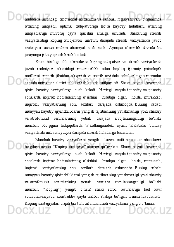 hududida   insondagi   emotsional   mexanizm   va   rasional   regulyatsiyani   o‘rganishda
o‘zining   maqsadli   optimal   xulq-atvoriga   ko‘ra   hayotiy   holatlarni   o‘zining
maqsadlariga   muvofiq   qayta   qurishni   amalga   oshiradi.   Shaxsning   stressli
vaziyatlardagi   koping   xulq-atvori   ma’lum   darajada   stressli   vaziyatlarda   javob
reaksiyasi   uchun   muhim   ahamiyat   kasb   etadi.   Ayniqsa   o‘smirlik   davrida   bu
jarayonga jiddiy qarash kerak bo‘ladi. 
Shuni   hisobga   olib   o‘smirlarda   koping   xulq-atvor   va   stressli   vaziyatlarda
javob   reaksiyasi   o‘rtasidagi   mutanosiblik   bilan   bog‘liq   ijtimoiy   psixologik
omillarni   empirik   jihatdan   o‘rganish   va   shartli   ravishda   qabul   qilingan   mezonlar
asosida uning natijalarini tahlil qilish ko‘zda tutilgan edi. Shaxs  hayoti  davomida
qiyin     hayotiy     vaziyatlarga     duch     keladi.     Hozirgi     vaqtda   iqtisodiy   va   ijtimoiy
sohalarda   inqiroz   hodisalarining   o‘sishini     hisobga   olgan     holda,   murakkab,
inqirozli     vaziyatlarning     soni     sezilarli     darajada     oshmoqda.   Buning     sababi
muayyan hayotiy qiyinchiliklarni yengish tajribasining yetishmasligi  yoki shaxsiy
va   atrof-muhit       resurslarining       yetarli       darajada       rivojlanmaganligi       bo‘lishi
mumkin.   Ko‘pgina   tadqiqotlarda   ta’kidlanganidek,   aynan   talalabalar   bunday
vaziyatlarda nisbatan yuqori darajada stressli holatlarga tushadilar.
Murakab   hayotiy   vaziyatlarni   yengib   o‘tuvchi   xatti-harakatlar   shakllarini
belgilash uchun  “Koping strategiya” atamasi qo‘laniladi. Shaxs  hayoti  davomida
qiyin     hayotiy     vaziyatlarga     duch     keladi.     Hozirgi     vaqtda   iqtisodiy   va   ijtimoiy
sohalarda   inqiroz   hodisalarining   o‘sishini     hisobga   olgan     holda,   murakkab,
inqirozli     vaziyatlarning     soni     sezilarli     darajada     oshmoqda.   Buning     sababi
muayyan hayotiy qiyinchiliklarni yengish tajribasining yetishmasligi  yoki shaxsiy
va   atrof-muhit       resurslarining       yetarli       darajada       rivojlanmaganligi       bo‘lishi
mumkin.   “Koping”(   yengib   o‘tish)   shaxs   ichki   resurslariga   faol   xavf
soluvchi,vaziyatni   konstruktiv   qayta   tashkil   etishga   bo‘lgan   urinish   hisoblanadi.
Koping strategiyalari orqali biz turli xil muammoli vaziyatlarni yengib o‘tamiz. 