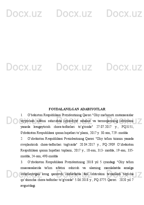  
FOYDALANILGAN   ADABIYOTLAR
1. O‘bekiston Respublikasi Prezidentining Qarori "Oliy ma'lumoti mutaxassislar
tayyorlash   sifatini   oshirishda   iqtisodiyot   sohalari   va   tarmoqlarining   ishtirokini
yanada   kengaytirish   chora-tadbirlari   to‘g'risida"   27.07.2017   y.,   PQ3151,
0'zbekiston Respublikasi qonun hujatlari to‘plami, 2017 y. 30-son, 729- modda.
2. O‘zbekiston   Respublikasi   Prezidentining   Qarori   "Oliy   ta'lim   tizimin   yanada
rivojlantirish   chora-tadbirlari   tog'risida"   20.04.2017   y.,   PQ-2909   O‘zbekiston
Respublikasi  qonun hujatlari  toplami, 2017 y., 18-son,  313-  modda, 19-son,  335-
modda, 24-son, 490-modda
3. O‘zbekiston   Respublikasi   Prezidentining   2018   yil   5   iyundagi   "Oliy   ta'lim
muassasalarida   ta'lim   sifatini   oshirish   va   ularning   mamlakatda   amalga
oshirilayotgan   keng   qamrovli   islohatlarda   faol   ishtirokini   ta'minlash   boyicha
qo‘shimcha chora-tadbirlar to‘g'risida" 5.06.2018 y., PQ-3775 Qarori.   2020 yil 7
avgustdagi  