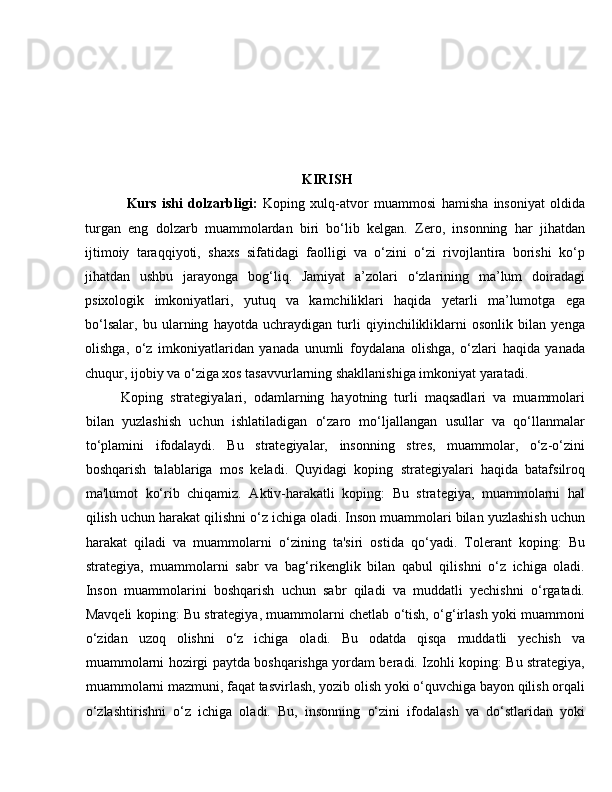 KIRISH
  Kurs   ishi   dolzarbligi:   Koping   xulq-atvor   muammosi   hamisha   insoniyat   oldida
turgan   eng   dolzarb   muammolardan   biri   bo‘lib   kelgan.   Zero,   insonning   har   jihatdan
ijtimoiy   taraqqiyoti,   shaxs   sifatidagi   faolligi   va   o‘zini   o‘zi   rivojlantira   borishi   ko‘p
jihatdan   ushbu   jarayonga   bog‘liq.   Jamiyat   a’zolari   o‘zlarining   ma’lum   doiradagi
psixologik   imkoniyatlari,   yutuq   va   kamchiliklari   haqida   yetarli   ma’lumotga   ega
bo‘lsalar,   bu   ularning   hayotda   uchraydigan   turli   qiyinchilikliklarni   osonlik   bilan   yenga
olishga,   o‘z   imkoniyatlaridan   yanada   unumli   foydalana   olishga,   o‘zlari   haqida   yanada
chuqur, ijobiy va o‘ziga xos tasavvurlarning shakllanishiga imkoniyat yaratadi.
Koping   strategiyalari,   odamlarning   hayotning   turli   maqsadlari   va   muammolari
bilan   yuzlashish   uchun   ishlatiladigan   o‘zaro   mo‘ljallangan   usullar   va   qo‘llanmalar
to‘plamini   ifodalaydi.   Bu   strategiyalar,   insonning   stres,   muammolar,   o‘z-o‘zini
boshqarish   talablariga   mos   keladi.   Quyidagi   koping   strategiyalari   haqida   batafsilroq
ma'lumot   ko‘rib   chiqamiz.   Aktiv-harakatli   koping:   Bu   strategiya,   muammolarni   hal
qilish uchun harakat qilishni o‘z ichiga oladi. Inson muammolari bilan yuzlashish uchun
harakat   qiladi   va   muammolarni   o‘zining   ta'siri   ostida   qo‘yadi.   Tolerant   koping:   Bu
strategiya,   muammolarni   sabr   va   bag‘rikenglik   bilan   qabul   qilishni   o‘z   ichiga   oladi.
Inson   muammolarini   boshqarish   uchun   sabr   qiladi   va   muddatli   yechishni   o‘rgatadi.
Mavqeli koping: Bu strategiya, muammolarni chetlab o‘tish, o‘g‘irlash yoki muammoni
o‘zidan   uzoq   olishni   o‘z   ichiga   oladi.   Bu   odatda   qisqa   muddatli   yechish   va
muammolarni hozirgi paytda boshqarishga yordam beradi. Izohli koping: Bu strategiya,
muammolarni mazmuni, faqat tasvirlash, yozib olish yoki o‘quvchiga bayon qilish orqali
o‘zlashtirishni   o‘z   ichiga   oladi.   Bu,   insonning   o‘zini   ifodalash   va   do‘stlaridan   yoki