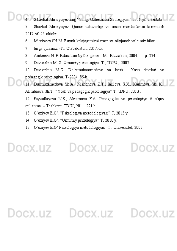 4. S havkat Mirziyoyevning "Yangi Ozbekiston Strategiyasi" 2021-yil 9 sentabr
5. Shavkat   Mirziyoyev.   Qonun   ustuvorligi   va   inson   manfaatlarini   ta'minlash
2017-yil 26-oktabr
6. Mirziyoev SH.M. Buyuk kelajagimizni mard va oliyjanob xalqimiz bilar
7. birga quramiz. -T.: O‘zbekiston, 2017.-B.
8. Anikeeva N. P. Education by the game. - M.: Education, 2004.- —p. 234.
9. Davletshin M. G. Umumiy psixologiya.  T., TDPU,  2002.
10. Davletshin   M.G,   Do‘stmuhammedova   va   bosh…   Yosh   davrlari   va
pedagogik psixologiya. T-2004. 85-b.
11. Dusmuxamedova   Sh.A.,   Nishonova   Z.T.,   Jalilova   S.X.,   Karimova   Sh.   K.,
Alimbaeva Sh.T.   “Yosh va pedagogik psixologiya” T. TDPU, 2013 .
12. Fayzullayeva   N.S.,   Akramova   F.A.   Pedagogika   va   psixologiya   //   o‘quv
qullanma. – Toshkent: TDIU, 2011.  291 b.
13. G‘oziyev E.G‘. “Psixologiya metodologiyasi” T, 2013 y. 
14. G‘oziyev E.G‘. “Umumiy psixologiya” T, 2010 y. 
15. G’oziyev E.G ‘  Psixologiya metodologiyasi.  T.: Universitet, 2002. 