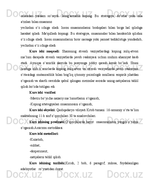 oilasidan   yordam   so‘raydi.   Jamg‘armalik   koping:   Bu   strategiya,   do‘stlar   yoki   oila
a'zolari bilan muammo
yechishni   o‘z   ichiga   oladi.   Inson   muammolarini   boshqalari   bilan   birga   hal   qilishga
harakat   qiladi.   Ma'qullash   kopingi:   Bu   strategiya,   muammolar   bilan   hamkorlik   qilishni
o‘z ichiga oladi. Inson muammolarini biror narsaga yoki jamoat tashkilotiga yondashib,
yechishni o‘z ichiga oladi. 
Kurs   ishi   maqsadi:   Shaxsning   stressli   vaziyatlardagi   koping   xulq-atvori
ma’lum   darajada   stressli   vaziyatlarda   javob   reaksiyasi   uchun   muhim   ahamiyat   kasb
etadi.   Ayniqsa   o‘smirlik   davrida   bu   jarayonga   jiddiy   qarash   kerak   bo‘ladi.   Shuni
hisobga   olib   o‘smirlarda   koping   xulq-atvor   va   stressli   vaziyatlarda   javob   reaksiyasi
o‘rtasidagi  mutanosiblik  bilan bog‘liq ijtimoiy psixologik  omillarni   empirik  jihatdan
o‘rganish va shartli ravishda qabul qilingan mezonlar asosida uning natijalarini tahlil
qilish ko‘zda tutilgan edi.
Kurs ishi  vazifasi : 
-Mavzu bo‘yicha nazariy ma`lumotlarini o‘rganish;
-Koping srtategiyalari muammosini o‘rganish;
Kurs ishi obyekti:  Qashqadaryo viloyati Kitob tumani  16-umumiy o‘rta ta’lim
maktabining 11-b sinf o‘quvchilari 30 ta sinaluvchilari.
Kurs   ishining   predmeti: O‘quvchilarda   hayot     muammolarini   yengib   o‘tishni
o‘rganish.Amirxon metodikasi.
Kurs ishi metodlari: 
- Kuzatish, 
-suhbat,
-eksperiment, 
-natijalarni tahlil qilish.
Kurs   ishining   tuzilishi ;Kirish,   2   bob,   6   paragrif,   xulosa,   foydalanilgan
adabiyotlar   ro‘yxatidan iborat.