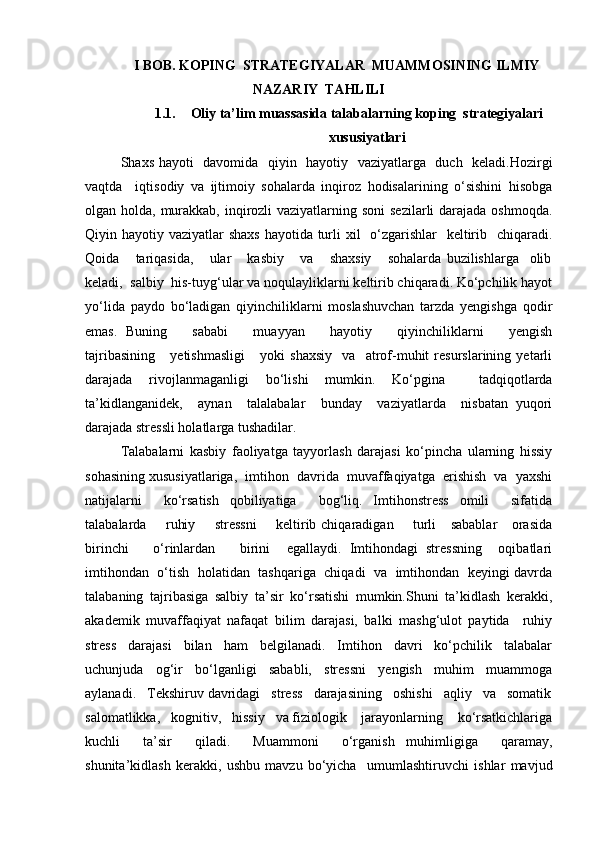 I BOB. KOPING  STRATEGIYALAR  MUAMMOSINING ILMIY
NAZARIY  TAHLILI
1.1. Oliy ta’lim muassasida talabalarning koping  strategiyalari
xususiyatlari
Shaxs hayoti   davomida   qiyin   hayotiy   vaziyatlarga   duch   keladi.Hozirgi
vaqtda     iqtisodiy   va   ijtimoiy   sohalarda   inqiroz   hodisalarining   o‘sishini   hisobga
olgan holda, murakkab, inqirozli vaziyatlarning soni  sezilarli darajada oshmoqda.
Qiyin hayotiy vaziyatlar shaxs  hayotida turli xil    o‘zgarishlar   keltirib   chiqaradi.
Qoida       tariqasida,       ular       kasbiy       va       shaxsiy       sohalarda   buzilishlarga     olib
keladi,  salbiy  his-tuyg‘ular va noqulayliklarni keltirib chiqaradi. Ko‘pchilik hayot
yo‘lida   paydo   bo‘ladigan   qiyinchiliklarni   moslashuvchan   tarzda   yengishga   qodir
emas.   Buning       sababi       muayyan       hayotiy       qiyinchiliklarni       yengish
tajribasining       yetishmasligi       yoki   shaxsiy     va     atrof-muhit   resurslarining   yetarli
darajada   rivojlanmaganligi   bo‘lishi   mumkin.   Ko‘pgina     tadqiqotlarda
ta’kidlanganidek,     aynan     talalabalar     bunday     vaziyatlarda     nisbatan   yuqori
darajada stressli holatlarga tushadilar.
Talabalarni   kasbiy   faoliyatga   tayyorlash   darajasi   ko‘pincha   ularning   hissiy
sohasining xususiyatlariga,  imtihon  davrida  muvaffaqiyatga  erishish  va  yaxshi
natijalarni     ko‘rsatish   qobiliyatiga     bog‘liq.   Imtihonstress   omili     sifatida
talabalarda       ruhiy       stressni        keltirib chiqaradigan       turli     sabablar      orasida
birinchi       o‘rinlardan       birini     egallaydi.   Imtihondagi   stressning     oqibatlari
imtihondan   o‘tish   holatidan   tashqariga  chiqadi  va  imtihondan  keyingi davrda
talabaning   tajribasiga   salbiy   ta’sir   ko‘rsatishi   mumkin.Shuni   ta’kidlash   kerakki,
akademik   muvaffaqiyat   nafaqat   bilim   darajasi,   balki   mashg‘ulot   paytida     ruhiy
stress     darajasi     bilan     ham     belgilanadi.     Imtihon     davri     ko‘pchilik     talabalar
uchunjuda   og‘ir   bo‘lganligi   sababli,   stressni   yengish   muhim   muammoga
aylanadi.   Tekshiruv davridagi   stress   darajasining   oshishi   aqliy   va   somatik
salomatlikka,   kognitiv,   hissiy   va fiziologik    jarayonlarning    ko‘rsatkichlariga
kuchli     ta’sir     qiladi.     Muammoni     o‘rganish   muhimligiga     qaramay,
shunita’kidlash   kerakki,   ushbu   mavzu   bo‘yicha     umumlashtiruvchi   ishlar   mavjud 