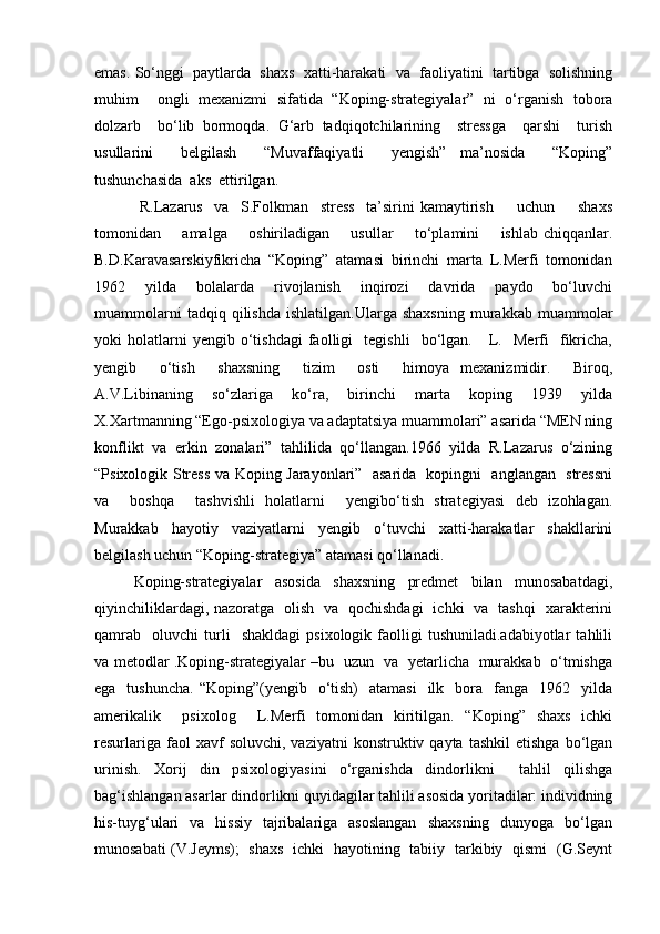 emas. So‘nggi  paytlarda  shaxs  xatti-harakati  va  faoliyatini  tartibga  solishning
muhim     ongli   mexanizmi   sifatida   “Koping-strategiyalar”   ni   o‘rganish   tobora
dolzarb     bo‘lib   bormoqda.   G‘arb   tadqiqotchilarining     stressga     qarshi     turish
usullarini     belgilash     “Muvaffaqiyatli     yengish”   ma’nosida     “Koping”
tushunchasida  aks  ettirilgan. 
  R.Lazarus     va     S.Folkman     stress     ta’sirini   kamaytirish         uchun         shaxs
tomonidan       amalga       oshiriladigan       usullar        to‘plamini       ishlab chiqqanlar.
B.D.Karavasarskiyfikricha   “Koping”   atamasi   birinchi   marta   L.Merfi   tomonidan
1962     yilda     bolalarda     rivojlanish     inqirozi     davrida     paydo     bo‘luvchi
muammolarni   tadqiq  qilishda   ishlatilgan.Ularga   shaxsning   murakkab   muammolar
yoki   holatlarni   yengib   o‘tishdagi   faolligi     tegishli     bo‘lgan.      L.    Merfi     fikricha,
yengib     o‘tish     shaxsning     tizim     osti     himoya   mexanizmidir.     Biroq,
A.V.Libinaning     so‘zlariga     ko‘ra,     birinchi     marta     koping     1939     yilda
X.Xartmanning “Ego-psixologiya va adaptatsiya muammolari” asarida “MEN ning
konflikt   va   erkin   zonalari”   tahlilida   qo‘llangan.1966   yilda   R.Lazarus   o‘zining
“Psixologik Stress va Koping Jarayonlari”   asarida   kopingni   anglangan   stressni
va     boshqa     tashvishli   holatlarni     yengibo‘tish   strategiyasi   deb   izohlagan.
Murakkab   hayotiy   vaziyatlarni   yengib   o‘tuvchi   xatti-harakatlar   shakllarini
belgilash uchun “Koping-strategiya” atamasi qo‘llanadi. 
Koping-strategiyalar   asosida   shaxsning   predmet   bilan   munosabatdagi,
qiyinchiliklardagi, nazoratga   olish   va   qochishdagi   ichki   va   tashqi   xarakterini
qamrab     oluvchi   turli     shakldagi   psixologik  faolligi   tushuniladi.adabiyotlar   tahlili
va metodlar .Koping-strategiyalar –bu   uzun   va   yetarlicha   murakkab   o‘tmishga
ega   tushuncha.  “Koping”(yengib   o‘tish)     atamasi     ilk   bora   fanga   1962   yilda
amerikalik     psixolog     L.Merfi   tomonidan   kiritilgan.   “Koping”   shaxs   ichki
resurlariga  faol  xavf   soluvchi,  vaziyatni   konstruktiv  qayta   tashkil  etishga   bo‘lgan
urinish.   Xorij   din   psixologiyasini   o‘rganishda   dindorlikni     tahlil   qilishga
bag‘ishlangan asarlar dindorlikni quyidagilar tahlili asosida yoritadilar: individning
his-tuyg‘ulari     va   hissiy     tajribalariga   asoslangan     shaxsning     dunyoga    bo‘lgan
munosabati (V.Jeyms);   shaxs   ichki   hayotining   tabiiy   tarkibiy   qismi   (G.Seynt 