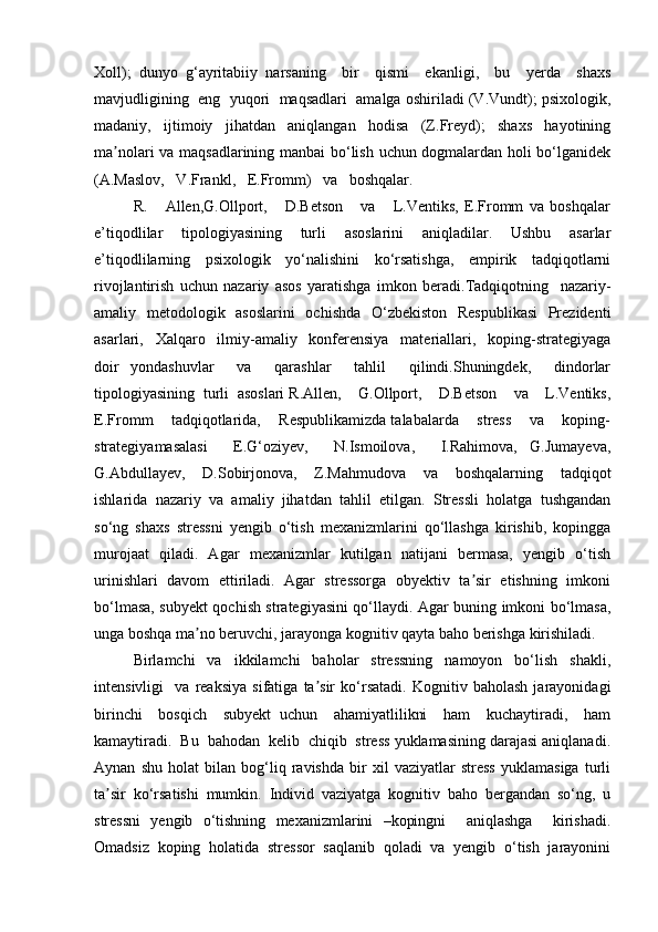 Xoll);   dunyo   g‘ayritabiiy   narsaning     bir     qismi     ekanligi,     bu     yerda     shaxs
mavjudligining  eng  yuqori  maqsadlari  amalga oshiriladi (V.Vundt); psixologik,
madaniy,   ijtimoiy   jihatdan   aniqlangan   hodisa   (Z.Freyd);   shaxs   hayotining
ma nolari va maqsadlarining manbai  bo‘lish uchun dogmalardan holi bo‘lganidekʼ
(A.Maslov,   V.Frankl,   E.Fromm)   va   boshqalar.   
R.       Allen,G.Ollport,       D.Betson       va       L.Ventiks,   E.Fromm   va   boshqalar
e’tiqodlilar   tipologiyasining   turli   asoslarini   aniqladilar.   Ushbu   asarlar
e’tiqodlilarning   psixologik   yo‘nalishini   ko‘rsatishga,   empirik   tadqiqotlarni
rivojlantirish   uchun   nazariy   asos   yaratishga   imkon   beradi.Tadqiqotning     nazariy-
amaliy   metodologik   asoslarini   ochishda   O‘zbekiston   Respublikasi   Prezidenti
asarlari,     Xalqaro     ilmiy-amaliy     konferensiya     materiallari,     koping-strategiyaga
doir   yondashuvlar     va     qarashlar     tahlil     qilindi.Shuningdek,     dindorlar
tipologiyasining  turli  asoslari R.Allen,    G.Ollport,    D.Betson    va    L.Ventiks,
E.Fromm    tadqiqotlarida,    Respublikamizda talabalarda    stress    va    koping-
strategiyamasalasi     E.G‘oziyev,     N.Ismoilova,     I.Rahimova,   G.Jumayeva,
G.Abdullayev,     D.Sobirjonova,     Z.Mahmudova     va     boshqalarning     tadqiqot
ishlarida   nazariy   va   amaliy   jihatdan   tahlil   etilgan.   Stressli   holatga   tushgandan
so‘ng   shaxs   stressni   yengib   o‘tish   mexanizmlarini   qo‘llashga   kirishib,   kopingga
murojaat   qiladi.   Agar   mexanizmlar   kutilgan   natijani   bermasa,   yengib   o‘tish
urinishlari  davom  ettiriladi.   Agar   stressorga   obyektiv   ta sir  etishning   imkoni	
ʼ
bo‘lmasa, subyekt qochish strategiyasini qo‘llaydi. Agar buning imkoni bo‘lmasa,
unga boshqa ma no beruvchi, jarayonga kognitiv qayta baho berishga kirishiladi. 	
ʼ
Birlamchi     va     ikkilamchi     baholar     stressning     namoyon     bo‘lish     shakli,
intensivligi     va   reaksiya   sifatiga   ta sir   ko‘rsatadi.   Kognitiv   baholash   jarayonidagi	
ʼ
birinchi     bosqich     subyekt   uchun     ahamiyatlilikni     ham     kuchaytiradi,     ham
kamaytiradi.  Bu  bahodan  kelib  chiqib  stress yuklamasining darajasi aniqlanadi.
Aynan   shu   holat   bilan   bog‘liq   ravishda   bir   xil   vaziyatlar   stress   yuklamasiga   turli
ta sir   ko‘rsatishi   mumkin.   Individ   vaziyatga   kognitiv   baho   bergandan   so‘ng,   u	
ʼ
stressni   yengib   o‘tishning   mexanizmlarini   –kopingni     aniqlashga     kirishadi.
Omadsiz   koping   holatida   stressor   saqlanib   qoladi   va   yengib   o‘tish   jarayonini 