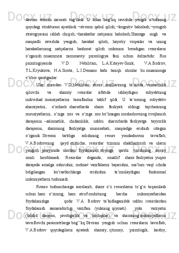 davom   ettirish   zarurati   tug‘iladi.   U   bilan   bog‘liq   ravishda   yengib   o‘tishning
quyidagi   strukturasi   ajratiladi:  stressni   qabul   qilish;  kognitiv   baholash;  yengish
strategiyasini   ishlab   chiqish;  harakatlar   natijasini   baholash;Shaxsga     ongli     va
maqsadli     ravishda     yengish,     harakat     qilish,     hayotiy     voqealar     va     uning
harakatlarining     natijalarini     bashorat     qilish     imkonini     beradigan     resurslarni
o‘rganish   muammosi     zamonaviy     psixologiya     fani     uchun     dolzarbdir.     Rus
psixologiyasida     V.D.     Nebilitsin,   L.A.Kitayev-Smik,     V.A.Bodrov,
T.L.Kryukova,     N.A.Sirota,     L.I.Demans     kabi     taniqli     olimlar     bu   muammoga
e’tibor qaratganlar. 
Ular   orasidan   V.D.Nebilitsin   stress   omillarining   ta’sirida   vositachilik
qiluvchi         va         shaxsiy       resurslar       sifatida         ishlaydigan         subyektning
individual   xususiyatlarini     tasniflashni     taklif     qildi.     U     ta’sirning     subyektiv
ahamiyatini,     o‘xshash   sharoitlarda     shaxs     faoliyati     oldingi     tajribasining
xususiyatlarini,  o‘ziga  xos  va  o‘ziga  xos bo‘lmagan moslashuvning rivojlanish
darajasini   –salomatlik,     chidamlilik,     ushbu     sharoitlarda   faoliyatga     tayyorlik
darajasini,     shaxsning     faoliyatga     munosabati,     maqsadga     erishish     istagini
o‘rgandi.   Stressni         tartibga         solishning         resurs         yondashuvini         tavsiflab,
V.A.Bodrovning         qayd   etishicha,     resurslar     tizimini     shakllantirish     va     ularni
yengish     jarayonida     ulardan     foydalanish   stressga       qarshi       turishning       asosiy
omili       hisoblanadi.       Resurslar       deganda,       muallif       shaxs   faoliyatini   yuqori
darajada   amalga   oshirishni,   mehnat   vazifalarini   bajarishni,   ma’lum   vaqt   ichida
belgilangan     ko‘rsatkichlarga     erishishni     ta’minlaydigan     funksional
imkoniyatlarni tushunadi. 
Resurs   tushunchasiga   asoslanib,   shaxs   o‘z   resurslarini   to‘g‘ri   taqsimlash
uchun   ham     o‘zining,     ham     atrof-muhitning           barcha           imkoniyatlaridan
foydalanishga           qodir.   V.A.   Bodrov   ta’kidlaganidek   ushbu   resurslardan
foydalanish     samaradorligi     vazifani     (yukning   qiymati)         yoki         vaziyatni
(tahdid    darajasi,    javobgarlik    va    boshqalar)    va    shaxsning imkoniyatlarini
tavsiflovchi parametrlarga bog‘‘liq.Stressni  yengish  uchun  resurslarni  tavsiflab,
V.A.Bodrov     quyidagilarni     ajratadi:     shaxsiy,   ijtimoiy,       psixologik,       kasbiy, 