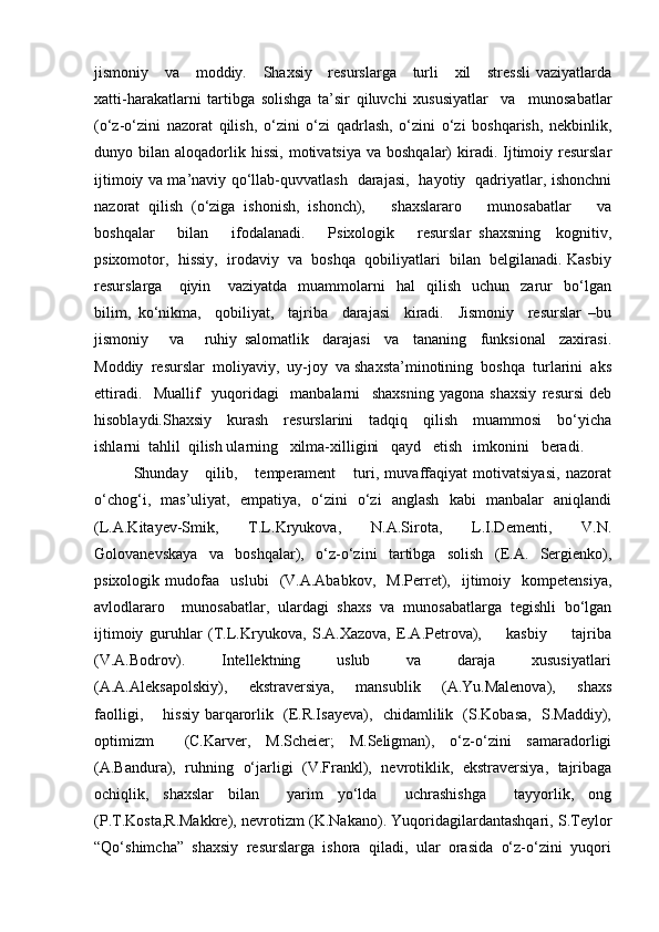 jismoniy     va     moddiy.     Shaxsiy     resurslarga      turli      xil      stressli  vaziyatlarda
xatti-harakatlarni   tartibga   solishga   ta’sir   qiluvchi   xususiyatlar     va     munosabatlar
(o‘z-o‘zini   nazorat   qilish,   o‘zini   o‘zi   qadrlash,   o‘zini   o‘zi   boshqarish,   nekbinlik,
dunyo bilan  aloqadorlik  hissi,  motivatsiya  va  boshqalar)  kiradi. Ijtimoiy resurslar
ijtimoiy va ma’naviy qo‘llab-quvvatlash   darajasi,   hayotiy   qadriyatlar, ishonchni
nazorat   qilish   (o‘ziga   ishonish,   ishonch),       shaxslararo       munosabatlar       va
boshqalar       bilan       ifodalanadi.       Psixologik       resurslar   shaxsning     kognitiv,
psixomotor,  hissiy,  irodaviy  va  boshqa  qobiliyatlari  bilan  belgilanadi. Kasbiy
resurslarga      qiyin       vaziyatda     muammolarni     hal     qilish     uchun     zarur     bo‘lgan
bilim,   ko‘nikma,     qobiliyat,     tajriba     darajasi     kiradi.     Jismoniy     resurslar   –bu
jismoniy       va       ruhiy   salomatlik     darajasi     va     tananing     funksional     zaxirasi.
Moddiy  resurslar  moliyaviy,  uy-joy  va shaxsta’minotining  boshqa  turlarini  aks
ettiradi.     Muallif     yuqoridagi     manbalarni     shaxsning   yagona   shaxsiy   resursi   deb
hisoblaydi.Shaxsiy     kurash     resurslarini     tadqiq     qilish     muammosi     bo‘yicha
ishlarni  tahlil  qilish ularning   xilma-xilligini   qayd   etish   imkonini   beradi.   
Shunday       qilib,       temperament       turi,   muvaffaqiyat   motivatsiyasi,   nazorat
o‘chog‘i,   mas’uliyat,   empatiya,   o‘zini   o‘zi   anglash   kabi   manbalar   aniqlandi
(L.A.Kitayev-Smik,   T.L.Kryukova,   N.A.Sirota,   L.I.Dementi,   V.N.
Golovanevskaya     va     boshqalar),     o‘z-o‘zini     tartibga     solish     (E.A.     Sergienko),
psixologik   mudofaa     uslubi     (V.A.Ababkov,     M.Perret),     ijtimoiy    kompetensiya,
avlodlararo     munosabatlar,   ulardagi   shaxs   va   munosabatlarga   tegishli   bo‘lgan
ijtimoiy   guruhlar   (T.L.Kryukova,   S.A.Xazova,   E.A.Petrova),         kasbiy         tajriba
(V.A.Bodrov).         Intellektning         uslub         va         daraja         xususiyatlari
(A.A.Aleksapolskiy),        ekstraversiya,       mansublik       (A.Yu.Malenova),       shaxs
faolligi,       hissiy barqarorlik   (E.R.Isayeva),   chidamlilik   (S.Kobasa,   S.Maddiy),
optimizm     (C.Karver,   M.Scheier;   M.Seligman),   o‘z-o‘zini   samaradorligi
(A.Bandura),   ruhning   o‘jarligi   (V.Frankl),   nevrotiklik,   ekstraversiya,   tajribaga
ochiqlik,   shaxslar   bilan     yarim   yo‘lda     uchrashishga     tayyorlik,   ong
(P.T.Kosta,R.Makkre), nevrotizm (K.Nakano). Yuqoridagilardantashqari, S.Teylor
“Qo‘shimcha”  shaxsiy  resurslarga  ishora  qiladi,  ular  orasida  o‘z-o‘zini  yuqori 