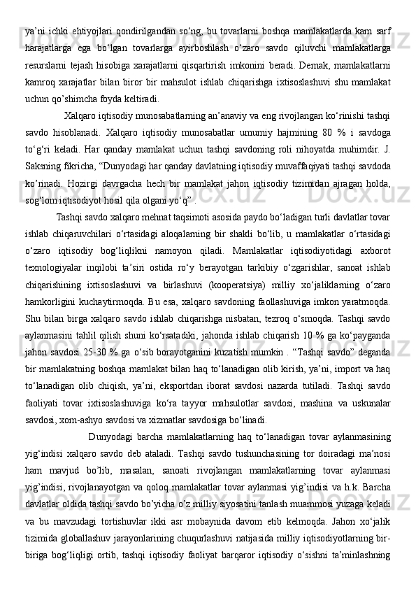 ya’ni   ichki   ehtiyojlari   qondirilgandan   so‘ng,   bu   tovarlarni   boshqa   mamlakatlarda   kam   sarf
harajatlarga   ega   bo‘lgan   tovarlarga   ayirboshlash   o‘zaro   savdo   qiluvchi   mamlakatlarga
resurslarni   tejash   hisobiga   xarajatlarni   qisqartirish   imkonini   beradi.   Demak,   mamlakatlarni
kamroq   xarajatlar   bilan   biror   bir   mahsulot   ishlab   chiqarishga   ixtisoslashuvi   shu   mamlakat
uchun qo’shimcha foyda keltiradi. 
              Xalqaro iqtisodiy munosabatlarning an’anaviy va eng rivojlangan ko‘rinishi tashqi
savdo   hisoblanadi.   Xalqaro   iqtisodiy   munosabatlar   umumiy   hajmining   80   %   i   savdoga
to‘g‘ri   keladi.   Har   qanday   mamlakat   uchun   tashqi   savdoning   roli   nihoyatda   muhimdir.   J.
Saksning fikricha, “Dunyodagi har qanday davlatning iqtisodiy muvaffaqiyati tashqi savdoda
ko’rinadi.   Hozirgi   davrgacha   hech   bir   mamlakat   jahon   iqtisodiy   tizimidan   ajragan   holda,
sog‘lom iqtisodiyot hosil qila olgani yo‘q” . 
            Tashqi savdo xalqaro mehnat taqsimoti asosida paydo bo‘ladigan turli davlatlar tovar
ishlab   chiqaruvchilari   o‘rtasidagi   aloqalarning   bir   shakli   bo‘lib,   u   mamlakatlar   o‘rtasidagi
o‘zaro   iqtisodiy   bog‘liqlikni   namoyon   qiladi.   Mamlakatlar   iqtisodiyotidagi   axborot
texnologiyalar   inqilobi   ta’siri   ostida   ro‘y   berayotgan   tarkibiy   o‘zgarishlar,   sanoat   ishlab
chiqarishining   ixtisoslashuvi   va   birlashuvi   (kooperatsiya)   milliy   xo‘jaliklarning   o‘zaro
hamkorligini  kuchaytirmoqda. Bu esa,  xalqaro savdoning faollashuviga imkon yaratmoqda.
Shu   bilan   birga   xalqaro   savdo   ishlab   chiqarishga   nisbatan,   tezroq   o‘smoqda.   Tashqi   savdo
aylanmasini   tahlil  qilish  shuni   ko‘rsatadiki,  jahonda  ishlab  chiqarish  10 %  ga  ko‘payganda
jahon  savdosi   25-30  %  ga  o‘sib  borayotganini   kuzatish   mumkin  .  “Tashqi   savdo”  deganda
bir mamlakatning boshqa mamlakat bilan haq to‘lanadigan olib kirish, ya’ni, import va haq
to‘lanadigan   olib   chiqish,   ya’ni,   eksportdan   iborat   savdosi   nazarda   tutiladi.   Tashqi   savdo
faoliyati   tovar   ixtisoslashuviga   ko‘ra   tayyor   mahsulotlar   savdosi,   mashina   va   uskunalar
savdosi, xom-ashyo savdosi va xizmatlar savdosiga bo‘linadi. 
                              Dunyodagi   barcha   mamlakatlarning   haq   to‘lanadigan   tovar   aylanmasining
yig‘indisi   xalqaro   savdo   deb   ataladi.   Tashqi   savdo   tushunchasining   tor   doiradagi   ma’nosi
ham   mavjud   bo’lib,   masalan,   sanoati   rivojlangan   mamlakatlarning   tovar   aylanmasi
yig’indisi,   rivojlanayotgan  va  qoloq  mamlakatlar  tovar   aylanmasi   yig’indisi  va   h.k.  Barcha
davlatlar oldida tashqi savdo bo’yicha o’z milliy siyosatini tanlash muammosi yuzaga keladi
va   bu   mavzudagi   tortishuvlar   ikki   asr   mobaynida   davom   etib   kelmoqda.   Jahon   xo‘jalik
tizimida globallashuv jarayonlarining chuqurlashuvi  natijasida milliy iqtisodiyotlarning bir-
biriga   bog‘liqligi   ortib,   tashqi   iqtisodiy   faoliyat   barqaror   iqtisodiy   o‘sishni   ta’minlashning 