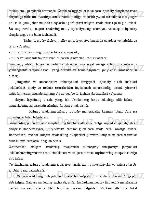muhim omiliga aylanib bormoqda. Garchi so‘nggi yillarda xalqaro iqtisodiy aloqalarda tovar
eksportiga nisbatan investisiyalarni bevosita xorijga chiqarish yuqori sur’atlarda o‘sayotgan
bo‘lsa-da, jami jahon xo‘jalik aloqalarining 4/5 qismi xalqaro savdo hissasiga to‘g‘ri keladi.
Bu,   eng   avvalo,   xalqaro   savdoning   milliy   iqtisodiyotdagi   ahamiyati   va   xalqaro   iqtisodiy
aloqalardagi o‘rni bilan izohlanadi. 
                       Tashqi  iqtisodiy faoliyat  milliy iqtisodiyot  rivojlanishiga quyidagi  yo‘nalishlarda
ta’sir ko‘rsatadi: 
- milliy iqtisodiyotning resurslar bazasi kengayadi; 
- milliy xo‘jaliklarda takror ishlab chiqarish jarayonlari intensivlashadi:
  ommaviy   ishlab   chiqarishni   tashkil   etish   uchun   imkoniyat   yuzaga   keladi,   uskunalarning
yuklanganlik   darajasi   oshadi,   yangi   texnika   va   texnologiyalarni   joriy   etish   samaradorligi
o‘sadi;
  -   jamg‘arish   va   sanoatlashuv   imkoniyatlari   kengayadi,   iqtisodiy   o‘sish   sur’atlari
jadallashadi,   tabiiy   va   mehnat   resurslaridan   foydalanish   samaradorligi   oshadi,   pirovard
natijada mehnat unumdorligining o‘sishi yuz berib, kishilar daromadlari ko‘payadi;
  -   eksport   hajmining   o‘sishi   yangi   ish   o‘rinlarining   barpo   etilishiga   olib   keladi;   -
mamlakatning xalqaro ixtisoslashuv darajasi ortadi va h.k. 
                              Xalqaro   savdoning   xalqaro   iqtisodiy   munosabatlar   tizimida   tutgan   o‘rni   esa
quyidagilar bilan belgilanadi: 
Birinchidan, jahon  xo‘jalik  aloqalarining barcha  shakllari  –  chetga  kapital  chiqarish,  ishlab
chiqarish   kooperatsiyasi,   ilmiy-texnika   hamkorligi   xalqaro   savdo   orqali   amalga   oshadi.
Ikkinchidan,   tovarlar   xalqaro   savdosining   rivojlanishi   pirovard   natijada   xalqaro   xizmatlar
almashinuvi darajasini belgilab beradi. 
Uchinchidan,   xalqaro   savdoning   rivojlanishi   mintaqaviy   integratsiya   jarayonlari
jadallashuvining muhim sharti hisoblanadi va xalqaro mehnat taqsimotining chuqurlashuviga
olib keladi. 
To‘rtinchidan,   xalqaro   savdoning   jadal   rivojlanishi   xorijiy   investisiyalar   va   xalqaro   hisob-
kitoblarni rag‘batlantiradi. 
         Xalqaro savdoning mohiyati, uning sabablari ko‘plab iqtisodchilar e’tiborini o‘ziga jalb
etib kelgan. Xalqaro savdoning  mohiyati, undan kutiladigan moddiy farovonlik masalalarini
dastlab   merkantilistlar   izohlab   berishga   harakat   qilganlar.   Merkantilistlar   mamlakat 