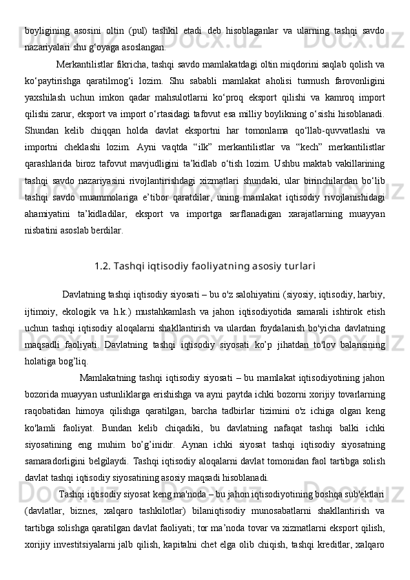 boyligining   asosini   oltin   (pul)   tashkil   etadi   deb   hisoblaganlar   va   ularning   tashqi   savdo
nazariyalari shu g‘oyaga asoslangan. 
            Merkantilistlar fikricha, tashqi savdo mamlakatdagi oltin miqdorini saqlab qolish va
ko‘paytirishga   qaratilmog‘i   lozim.   Shu   sababli   mamlakat   aholisi   turmush   farovonligini
yaxshilash   uchun   imkon   qadar   mahsulotlarni   ko‘proq   eksport   qilishi   va   kamroq   import
qilishi zarur, eksport va import o‘rtasidagi tafovut esa milliy boylikning o‘sishi hisoblanadi.
Shundan   kelib   chiqqan   holda   davlat   eksportni   har   tomonlama   qo‘llab-quvvatlashi   va
importni   cheklashi   lozim.   Ayni   vaqtda   “ilk”   merkantilistlar   va   “kech”   merkantilistlar
qarashlarida   biroz   tafovut   mavjudligini   ta’kidlab   o‘tish   lozim.   Ushbu   maktab   vakillarining
tashqi   savdo   nazariyasini   rivojlantirishdagi   xizmatlari   shundaki,   ular   birinchilardan   bo‘lib
tashqi   savdo   muammolariga   e’tibor   qaratdilar,   uning   mamlakat   iqtisodiy   rivojlanishidagi
ahamiyatini   ta’kidladilar,   eksport   va   importga   sarflanadigan   xarajatlarning   muayyan
nisbatini asoslab berdilar.
1.2. Tashqi iqt isodiy  faoliy at ning asosiy  t urlari
              Davlatning tashqi iqtisodiy siyosati – bu o'z salohiyatini (siyosiy, iqtisodiy, harbiy,
ijtimoiy,   ekologik   va   h.k.)   mustahkamlash   va   jahon   iqtisodiyotida   samarali   ishtirok   etish
uchun   tashqi   iqtisodiy   aloqalarni   shakllantirish   va   ulardan   foydalanish   bo'yicha   davlatning
maqsadli   faoliyati.   Davlatning   tashqi   iqtisodiy   siyosati   ko’p   jihatdan   to'lov   balansining
holatiga bog’liq. 
                                Mamlakatning  tashqi   iqtisodiy  siyosati  –  bu  mamlakat  iqtisodiyotining  jahon
bozorida muayyan ustunliklarga erishishga va ayni paytda ichki bozorni xorijiy tovarlarning
raqobatidan   himoya   qilishga   qaratilgan,   barcha   tadbirlar   tizimini   o'z   ichiga   olgan   keng
ko'lamli   faoliyat.   Bundan   kelib   chiqadiki,   bu   davlatning   nafaqat   tashqi   balki   ichki
siyosatining   eng   muhim   bo’g’inidir.   Aynan   ichki   siyosat   tashqi   iqtisodiy   siyosatning
samaradorligini belgilaydi. Tashqi iqtisodiy aloqalarni davlat tomonidan faol tartibga solish
davlat tashqi iqtisodiy siyosatining asosiy maqsadi hisoblanadi. 
              Tashqi iqtisodiy siyosat keng ma'noda – bu jahon iqtisodiyotining boshqa sub'ektlari
(davlatlar,   biznes,   xalqaro   tashkilotlar)   bilaniqtisodiy   munosabatlarni   shakllantirish   va
tartibga solishga qaratilgan davlat faoliyati; tor ma’noda tovar va xizmatlarni eksport qilish,
xorijiy investitsiyalarni  jalb qilish, kapitalni chet  elga olib chiqish, tashqi  kreditlar, xalqaro 