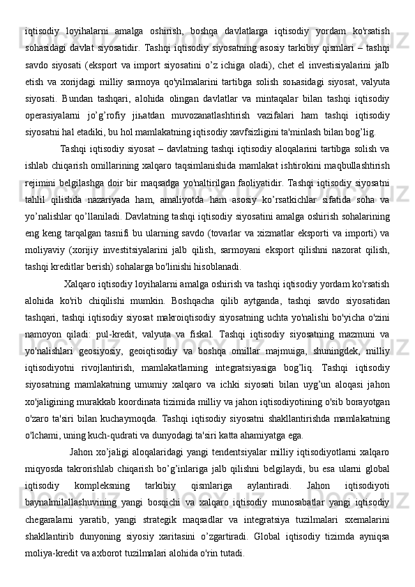 iqtisodiy   loyihalarni   amalga   oshirish,   boshqa   davlatlarga   iqtisodiy   yordam   ko'rsatish
sohasidagi   davlat   siyosatidir.   Tashqi   iqtisodiy   siyosatning   asosiy   tarkibiy   qismlari   –   tashqi
savdo   siyosati   (eksport   va   import   siyosatini   o’z   ichiga   oladi),   chet   el   investisiyalarini   jalb
etish   va   xorijdagi   milliy   sarmoya   qo'yilmalarini   tartibga   solish   so һ asidagi   siyosat,   valyuta
siyosati.   Bundan   tashqari,   alohida   olingan   davlatlar   va   mintaqalar   bilan   tashqi   iqtisodiy
operasiyalarni   jo’g’rofiy   ji һ atdan   muvozanatlashtirish   vazifalari   ham   tashqi   iqtisodiy
siyosatni hal etadiki, bu hol mamlakatning iqtisodiy xavfsizligini ta'minlash bilan bog’lig.  
                    Tashqi   iqtisodiy  siyosat  –  davlatning  tashqi   iqtisodiy   aloqalarini   tartibga  solish  va
ishlab chiqarish omillarining xalqaro taqsimlanishida mamlakat ishtirokini maqbullashtirish
rejimini  belgilashga  doir  bir  maqsadga  yo'naltirilgan  faoliyatidir. Tashqi  iqtisodiy  siyosatni
tahlil   qilishda   nazariyada   ham,   amaliyotda   ham   asosiy   ko’rsatkichlar   sifatida   soha   va
yo’nalishlar qo’llaniladi. Davlatning tashqi iqtisodiy siyosatini amalga oshirish sohalarining
eng keng tarqalgan tasnifi  bu ularning savdo (tovarlar  va xizmatlar  eksporti  va importi)  va
moliyaviy   (xorijiy   investitsiyalarini   jalb   qilish,   sarmoyani   eksport   qilishni   nazorat   qilish,
tashqi kreditlar berish) sohalarga bo'linishi hisoblanadi. 
              Xalqaro iqtisodiy loyihalarni amalga oshirish va tashqi iqtisodiy yordam ko'rsatish
alohida   ko'rib   chiqilishi   mumkin.   Boshqacha   qilib   aytganda,   tashqi   savdo   siyosatidan
tashqari, tashqi  iqtisodiy siyosat  makroiqtisodiy siyosatning uchta yo'nalishi  bo'yicha o'zini
namoyon   qiladi:   pul-kredit,   valyuta   va   fiskal.   Tashqi   iqtisodiy   siyosatning   mazmuni   va
yo'nalishlari   geosiyosiy,   geoiqtisodiy   va   boshqa   omillar   majmuiga,   shuningdek,   milliy
iqtisodiyotni   rivojlantirish,   mamlakatlarning   integratsiyasiga   bog’liq.   Tashqi   iqtisodiy
siyosatning   mamlakatning   umumiy   xalqaro   va   ichki   siyosati   bilan   uyg’un   aloqasi   jahon
xo'jaligining murakkab koordinata tizimida milliy va jahon iqtisodiyotining o'sib borayotgan
o'zaro   ta'siri   bilan   kuchaymoqda.   Tashqi   iqtisodiy   siyosatni   shakllantirishda   mamlakatning
o'lchami, uning kuch-qudrati va dunyodagi ta'siri katta ahamiyatga ega. 
                         Jahon  xo’jaligi  aloqalaridagi   yangi  tendentsiyalar  milliy iqtisodiyotlarni   xalqaro
miqyosda   takrorishlab   chiqarish   bo’g’inlariga   jalb   qilishni   belgilaydi,   bu   esa   ularni   global
iqtisodiy   kompleksning   tarkibiy   qismlariga   aylantiradi.   Jahon   iqtisodiyoti
baynalmilallashuvining   yangi   bosqichi   va   xalqaro   iqtisodiy   munosabatlar   yangi   iqtisodiy
chegaralarni   yaratib,   yangi   strategik   maqsadlar   va   integratsiya   tuzilmalari   sxemalarini
shakllantirib   dunyoning   siyosiy   xaritasini   o’zgartiradi.   Global   iqtisodiy   tizimda   ayniqsa
moliya-kredit va axborot tuzilmalari alohida o'rin tutadi.  
