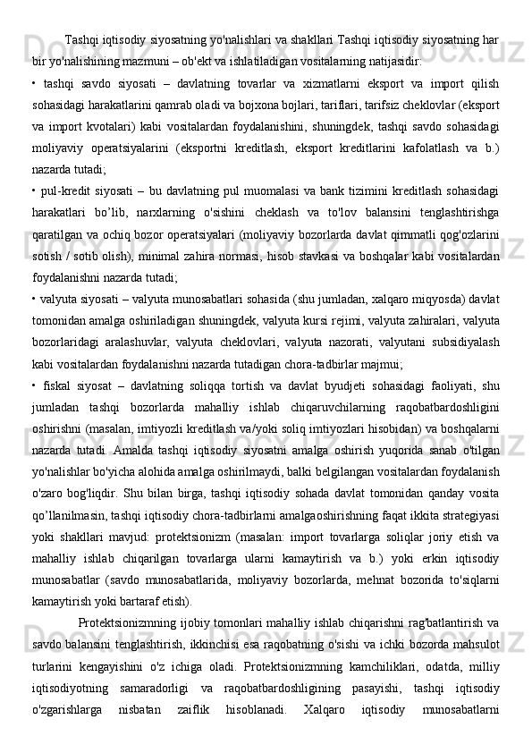          Tashqi iqtisodiy siyosatning yo'nalishlari va shakllari Tashqi iqtisodiy siyosatning har
bir yo'nalishining mazmuni – ob'ekt va ishlatiladigan vositalarning natijasidir:  
•   tashqi   savdo   siyosati   –   davlatning   tovarlar   va   xizmatlarni   eksport   va   import   qilish
sohasidagi harakatlarini qamrab oladi va bojxona bojlari, tariflari, tarifsiz cheklovlar (eksport
va   import   kvotalari)   kabi   vositalardan   foydalanishini,   shuningdek,   tashqi   savdo   sohasidagi
moliyaviy   operatsiyalarini   (eksportni   kreditlash,   eksport   kreditlarini   kafolatlash   va   b.)
nazarda tutadi; 
•   pul-kredit   siyosati   –   bu   davlatning   pul   muomalasi   va   bank   tizimini   kreditlash   sohasidagi
harakatlari   bo’lib,   narxlarning   o'sishini   cheklash   va   to'lov   balansini   tenglashtirishga
qaratilgan va ochiq bozor operatsiyalari  (moliyaviy bozorlarda davlat qimmatli qog'ozlarini
sotish  /  sotib olish), minimal  zahira  normasi,  hisob stavkasi  va boshqalar  kabi  vositalardan
foydalanishni nazarda tutadi; 
• valyuta siyosati – valyuta munosabatlari sohasida (shu jumladan, xalqaro miqyosda) davlat
tomonidan amalga oshiriladigan shuningdek, valyuta kursi rejimi, valyuta zahiralari, valyuta
bozorlaridagi   aralashuvlar,   valyuta   cheklovlari,   valyuta   nazorati,   valyutani   subsidiyalash
kabi vositalardan foydalanishni nazarda tutadigan chora-tadbirlar majmui; 
•   fiskal   siyosat   –   davlatning   soliqqa   tortish   va   davlat   byudjeti   sohasidagi   faoliyati,   shu
jumladan   tashqi   bozorlarda   mahalliy   ishlab   chiqaruvchilarning   raqobatbardoshligini
oshirishni (masalan, imtiyozli kreditlash va/yoki soliq imtiyozlari hisobidan) va boshqalarni
nazarda   tutadi.   Amalda   tashqi   iqtisodiy   siyosatni   amalga   oshirish   yuqorida   sanab   o'tilgan
yo'nalishlar bo'yicha alohida amalga oshirilmaydi, balki belgilangan vositalardan foydalanish
o'zaro   bog'liqdir.   Shu   bilan   birga,   tashqi   iqtisodiy   sohada   davlat   tomonidan   qanday   vosita
qo’llanilmasin, tashqi iqtisodiy chora-tadbirlarni amalgaoshirishning faqat ikkita strategiyasi
yoki   shakllari   mavjud:   protektsionizm   (masalan:   import   tovarlarga   soliqlar   joriy   etish   va
mahalliy   ishlab   chiqarilgan   tovarlarga   ularni   kamaytirish   va   b.)   yoki   erkin   iqtisodiy
munosabatlar   (savdo   munosabatlarida,   moliyaviy   bozorlarda,   mehnat   bozorida   to'siqlarni
kamaytirish yoki bartaraf etish). 
                     Protektsionizmning ijobiy tomonlari mahalliy ishlab chiqarishni rag'batlantirish va
savdo balansini  tenglashtirish, ikkinchisi  esa raqobatning o'sishi  va ichki bozorda mahsulot
turlarini   kengayishini   o'z   ichiga   oladi.   Protektsionizmning   kamchiliklari,   odatda,   milliy
iqtisodiyotning   samaradorligi   va   raqobatbardoshligining   pasayishi,   tashqi   iqtisodiy
o'zgarishlarga   nisbatan   zaiflik   hisoblanadi.   Xalqaro   iqtisodiy   munosabatlarni 
