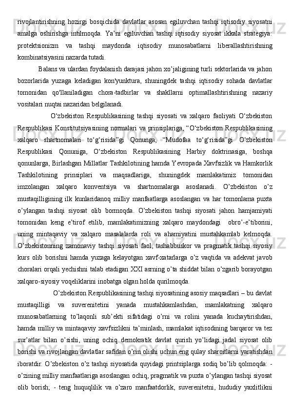 rivojlantirishning   hozirgi   bosqichida   davlatlar   asosan   egiluvchan   tashqi   iqtisodiy   siyosatni
amalga   oshirishga   intilmoqda.   Ya’ni   egiluvchan   tashqi   iqtisodiy   siyosat   ikkala   strategiya:
protektsionizm   va   tashqi   maydonda   iqtisodiy   munosabatlarni   liberallashtirishning
kombinatsiyasini nazarda tutadi. 
           Balans va ulardan foydalanish darajasi jahon xo’jaligining turli sektorlarida va jahon
bozorlarida   yuzaga   keladigan   kon'yunktura,   shuningdek   tashqi   iqtisodiy   sohada   davlatlar
tomonidan   qo'llaniladigan   chora-tadbirlar   va   shakllarni   optimallashtirishning   nazariy
vositalari nuqtai nazaridan belgilanadi. 
                      O‘zbekiston   Respublikasining   tashqi   siyosati   va   xalqaro   faoliyati   O‘zbekiston
Respublikasi  Konstitutsiyasining normalari va prinsiplariga, “O‘zbekiston Respublikasining
xalqaro   shartnomalari   to‘g‘risida”gi   Qonunga,   “Mudofaa   to‘g‘risida”gi   O‘zbekiston
Respublikasi   Qonuniga,   O‘zbekiston   Respublikasining   Harbiy   doktrinasiga,   boshqa
qonunlarga, Birlashgan Millatlar Tashkilotining hamda Yevropada Xavfsizlik va Hamkorlik
Tashkilotining   prinsiplari   va   maqsadlariga,   shuningdek   mamlakatimiz   tomonidan
imzolangan   xalqaro   konventsiya   va   shartnomalarga   asoslanadi.   O’zbekiston   o’z
mustaqilligining   ilk   kunlaridanoq   milliy   manfaatlarga   asoslangan   va   har   tomonlama   puxta
o’ylangan   tashqi   siyosat   olib   bormoqda.   O’zbekiston   tashqi   siyosati   jahon   hamjamiyati
tomonidan   keng   e’tirof   etilib,   mamlakatimizning   xalqaro   maydondagi     obro’-e’tiborini,
uning   mintaqaviy   va   xalqaro   masalalarda   roli   va   ahamiyatini   mustahkamlab   kelmoqda.
O’zbekistonning   zamonaviy   tashqi   siyosati   faol,   tashabbuskor   va   pragmatik   tashqi   siyosiy
kurs   olib   borishni   hamda   yuzaga   kelayotgan   xavf-xatarlarga   o’z   vaqtida   va   adekvat   javob
choralari orqali yechishni talab etadigan XXI asrning o’ta shiddat bilan o’zgarib borayotgan
xalqaro-siyosiy voqeliklarini inobatga olgan holda qurilmoqda. 
                   O’zbekiston Respublikasining tashqi siyosatining asosiy maqsadlari – bu davlat
mustaqilligi   va   suverenitetini   yanada   mustahkamlashdan,   mamlakatning   xalqaro
munosabatlarning   to’laqonli   sub’ekti   sifatidagi   o’rni   va   rolini   yanada   kuchaytirishdan,
hamda milliy va mintaqaviy xavfsizlikni ta’minlash, mamlakat  iqtisodining barqaror  va tez
sur’atlar   bilan   o’sishi,   uning   ochiq   demokratik   davlat   qurish   yo’lidagi   jadal   siyosat   olib
borishi va rivojlangan davlatlar safidan o’rin olishi uchun eng qulay sharoitlarni yaratishdan
iboratdir. O’zbekiston o’z tashqi  siyosatida  quyidagi printsiplarga sodiq bo’lib qolmoqda: -
o’zining milliy manfaatlariga asoslangan ochiq, pragmatik va puxta o’ylangan tashqi siyosat
olib   borish;   -   teng   huquqlilik   va   o’zaro   manfaatdorlik,   suverenitetni,   hududiy   yaxlitlikni 