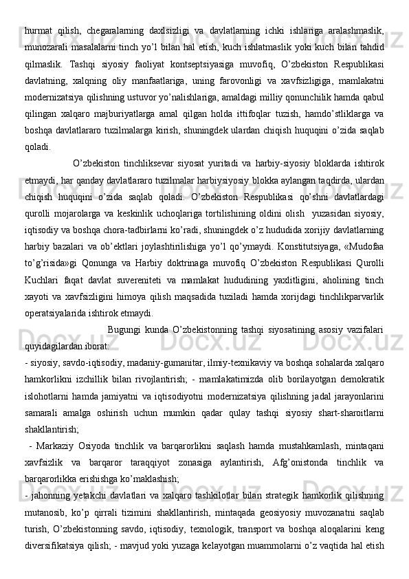 hurmat   qilish,   chegaralarning   daxlsizligi   va   davlatlarning   ichki   ishlariga   aralashmaslik,
munozarali   masalalarni  tinch  yo’l   bilan   hal   etish,  kuch  ishlatmaslik  yoki  kuch  bilan  tahdid
qilmaslik.   Tashqi   siyosiy   faoliyat   kontseptsiyasiga   muvofiq,   O’zbekiston   Respublikasi
davlatning,   xalqning   oliy   manfaatlariga,   uning   farovonligi   va   xavfsizligiga,   mamlakatni
modernizatsiya qilishning ustuvor yo’nalishlariga, amaldagi milliy qonunchilik hamda qabul
qilingan   xalqaro   majburiyatlarga   amal   qilgan   holda   ittifoqlar   tuzish,   hamdo’stliklarga   va
boshqa davlatlararo tuzilmalarga kirish, shuningdek ulardan chiqish huquqini  o’zida saqlab
qoladi. 
                        O’zbekiston   tinchliksevar   siyosat   yuritadi   va   harbiy-siyosiy   bloklarda   ishtirok
etmaydi, har qanday davlatlararo tuzilmalar harbiysiyosiy blokka aylangan taqdirda, ulardan
chiqish   huquqini   o’zida   saqlab   qoladi.   O’zbekiston   Respublikasi   qo’shni   davlatlardagi
qurolli   mojarolarga   va   keskinlik   uchoqlariga   tortilishining   oldini   olish     yuzasidan   siyosiy,
iqtisodiy va boshqa chora-tadbirlarni ko’radi, shuningdek o’z hududida xorijiy davlatlarning
harbiy   bazalari   va   ob’ektlari   joylashtirilishiga   yo’l   qo’ymaydi.   Konstitutsiyaga,   «Mudofaa
to’g’risida»gi   Qonunga   va   Harbiy   doktrinaga   muvofiq   O’zbekiston   Respublikasi   Qurolli
Kuchlari   faqat   davlat   suvereniteti   va   mamlakat   hududining   yaxlitligini,   aholining   tinch
xayoti   va   xavfsizligini   himoya   qilish   maqsadida   tuziladi   hamda   xorijdagi   tinchlikparvarlik
operatsiyalarida ishtirok etmaydi. 
                                        Bugungi   kunda   O’zbekistonning   tashqi   siyosatining   asosiy   vazifalari
quyidagilardan iborat: 
- siyosiy, savdo-iqtisodiy, madaniy-gumanitar, ilmiy-texnikaviy va boshqa sohalarda xalqaro
hamkorlikni   izchillik   bilan   rivojlantirish;   -   mamlakatimizda   olib   borilayotgan   demokratik
islohotlarni   hamda   jamiyatni   va   iqtisodiyotni   modernizatsiya   qilishning   jadal   jarayonlarini
samarali   amalga   oshirish   uchun   mumkin   qadar   qulay   tashqi   siyosiy   shart-sharoitlarni
shakllantirish;
  -   Markaziy   Osiyoda   tinchlik   va   barqarorlikni   saqlash   hamda   mustahkamlash,   mintaqani
xavfsizlik   va   barqaror   taraqqiyot   zonasiga   aylantirish,   Afg’onistonda   tinchlik   va
barqarorlikka erishishga ko’maklashish; 
-   jahonning   yetakchi   davlatlari   va   xalqaro   tashkilotlar   bilan   strategik   hamkorlik   qilishning
mutanosib,   ko’p   qirrali   tizimini   shakllantirish,   mintaqada   geosiyosiy   muvozanatni   saqlab
turish,   O’zbekistonning   savdo,   iqtisodiy,   texnologik,   transport   va   boshqa   aloqalarini   keng
diversifikatsiya qilish; - mavjud yoki yuzaga kelayotgan muammolarni o’z vaqtida hal etish 