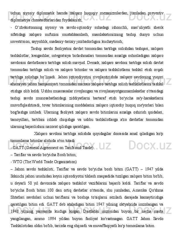 uchun   siyosiy   diplomatik   hamda   xalqaro   huquqiy   mexanizmlardan,   jumladan   preventiv
diplomatiya choratadbirlaridan foydalanish; 
-   O’zbekistonning   siyosiy   va   savdo-iqtisodiy   sohadagi   ishonchli,   mas’uliyatli   sherik
sifatidagi   xalqaro   nufuzini   mustahkamlash,   mamlakatimizning   tashqi   dunyo   uchun
investitsion, sayyohlik, madaniy-tarixiy jozibadorligini kuchaytirish; 
                        Tashqi   savdo   faoliyatini   davlat   tomonidan   tartibga   solishdan   tashqari,   xalqaro
tashkilotlar,   kengashlar,   integratsiya   birlashmalari   tomonidan   amalga   oshiriladigan   xalqaro
savdosini davlatlararo tartibga solish mavjud. Demak, xalqaro savdoni tartibga solish davlat
tomonidan   tartibga   solish   va   xalqaro   bitimlar   va   xalqaro   tashkilotlarni   tashkil   etish   orqali
tartibga   solishga   bo’linadi.   Jahon   iqtisodiyotini   rivojlantirishda   xalqaro   savdoning   yuqori
ahamiyati jahon hamjamiyati tomonidan maxsus xalqaro tartibga solish tashkilotlarini tashkil
etishga olib keldi. Ushbu muassasalar rivojlangan va rivojlanayotganmamlakatlar o'rtasidagi
tashqi   savdo   munosabatlaridagi   ziddiyatlarni   bartaraf   etish   bo'yicha   sa'y-harakatlarni
muvofiqlashtiradi,  tovar   bitimlarining  moddalarini   xalqaro iqtisodiy  huquq me'yorlari  bilan
bog'lashga   intiladi.   Ularning   faoliyati   xalqaro   savdo   bitimlarini   amalga   oshirish   qoidalari,
tamoyillari,   tartibini   ishlab   chiqishga   va   ushbu   tashkilotlarga   a'zo   davlatlar   tomonidan
ularning bajarilishini nazorat qilishga qaratilgan. 
                            Xalqaro   savdoni   tartibga   solishda   quyidagilar   doirasida   amal   qiladigan   ko'p
tomonlama bitimlar alohida o'rin tutadi: 
- GATT (General Agreement on Tarifs and Trade) 
– Tariflar va savdo bo'yicha Bosh bitim; 
- WTO (The World Trade Organization) 
–   Jahon   savdo   tashkiloti;   Tariflar   va   savdo   bo'yicha   bosh   bitim   (GATT)   –   1947   yilda
Ikkinchi jahon urushidan keyin iqtisodiyotni tiklash maqsadida tuzilgan xalqaro bitim bo'lib,
u   deyarli   50   yil   davomida   xalqaro   tashkilot   vazifalarini   bajarib   keldi.   Tariflar   va   savdo
bo'yicha   Bosh   bitim   100   dan   ortiq   davlatlar   o'rtasida,   shu   jumladan,   Amerika   Qo'shma
Shtatlari   savdolari   uchun   tariflarni   va   boshqa   to'siqlarni   sezilarli   darajada   kamaytirishga
qaratilgan   bitim   edi.   GATT   deb   ataladigan   bitim   1947   yilning   oktyabrida   imzolangan   va
1948   yilning   yanvarida   kuchga   kirgan.   Dastlabki   imzosidan   buyon   bir   necha   marta
yangilangan,   ammo   1994   yildan   buyon   faoliyat   ko'rsatmagan.   GATT   Jahon   Savdo
Tashkilotidan oldin bo'lib, tarixda eng shijoatli va muvaffaqiyatli ko'p tomonlama bitim.  