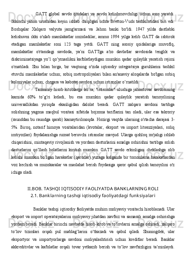                             GATT   global   savdo   qoidalari   va   savdo   kelishmovchiligi   uchun   asos   yaratdi.
Ikkinchi   jahon   urushidan   keyin   ishlab   chiqilgan   uchta   Bretton-Vuds   tashkilotidan   biri   edi.
Boshqalar   Xalqaro   valyuta   jamg'armasi   va   Jahon   banki   bo'ldi.   1947   yilda   dastlabki
kelishuvni   ikki   o'nlab   mamlakatlar   imzoladilar,   ammo   1994   yilga   kelib   GATT   da   ishtirok
etadigan   mamlakatlar   soni   123   taga   yetdi.   GATT   ning   asosiy   qoidalariga   muvofiq,
mamlakatlar   o'rtasidagi   savdoda,   ya’ni   GATTga   a'zo   davlatlar   savdosida   tenglik   va
diskriminatsiyaga yo’l  qo’ymaslikni  kafolatlaydigan mumkin qadar qulaylik yaratish rejimi
o'rnatiladi.   Shu   bilan   birga,   bir   vaqtning   o'zida   iqtisodiy   integratsiya   guruhlarini   tashkil
etuvchi   mamlakatlar   uchun;   sobiq   metropoliyalari   bilan   an'anaviy   aloqalarda   bo'lgan   sobiq
koloniyalar uchun; chegara va kabotaj savdosi uchun istisnolar o’rnatildi. 
                              Taxminiy   hisob-kitoblarga   ko’ra,   "istisnolar"   ulushiga   jahontovar   savdosining
kamida   60%   to’g’ri   keladi,   bu   esa   mumkin   qadar   qulaylik   yaratish   tamoyilining
universallikdan   yiroqda   ekanligidan   dalolat   beradi.   GATT   xalqaro   savdoni   tartibga
solishning   yagona   maqbul   vositasi   sifatida   bojxona   tariflarini   tan   oladi,   ular   esa   takroriy
(raunddan bu raundga qarab) kamaytirilmoqda. Hozirgi vaqtda ularning o'rtacha darajasi 3-
5%.   Biroq,   notarif   himoya   vositalaridan   (kvotalar,   eksport   va   import   litsenziyalari,   soliq
imtiyozlari) foydalanishga ruxsat beruvchi istisnolar mavjud. Ularga qishloq xo'jaligi ishlab
chiqarishini, mintaqaviy rivojlanish va yordam dasturlarini amalga oshirishni tartibga solish
dasturlarini   qo’llash   holatlarini   kiritish   mumkin.   GATT   savdo   erkinligini   cheklashga   olib
kelishi mumkin bo’lgan harakatlar (qarorlar) yuzaga kelganda bir tomonlama harakatlardan
voz  kechish   va  muzokaralar   va  maslahat  berish   foydasiga   qaror  qabul  qilish   tamoyilini  o'z
ichiga oladi.
II.BOB. TA SHQI  IQTISODIY  FA OLIY A TDA  BA N KLA RN IN G ROLI
2.1. Bank larning t ashqi iqt isodiy  faoliy at dagi funk siy alari
                Banklar tashqi iqtisodiy faoliyatda muhim moliyaviy vositachi hisoblanadi. Ular
eksport va import operatsiyalarini moliyaviy jihatdan xavfsiz va samarali amalga oshirishga
yordam beradi. Banklar birinchi navbatda hisob-kitob va to‘lovlarni amalga oshiradi, xalqaro
to‘lov   tizimlari   orqali   pul   mablag‘larini   o‘tkazadi   va   qabul   qiladi.   Shuningdek,   ular
eksportyor   va   importyorlarga   savdoni   moliyalashtirish   uchun   kreditlar   beradi.   Banklar
akkreditivlar   va   kafolatlar   orqali   tovar   yetkazib   berish   va   to‘lov   xavfsizligini   ta’minlaydi. 
