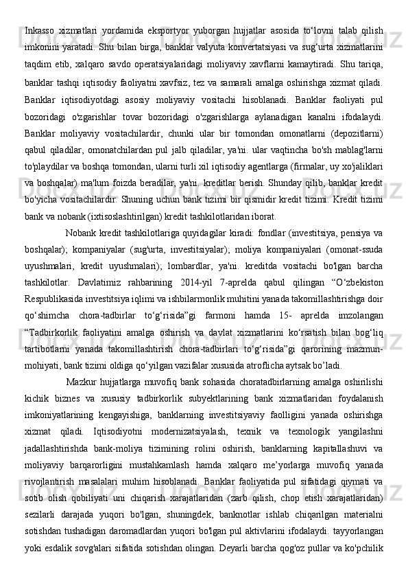 Inkasso   xizmatlari   yordamida   eksportyor   yuborgan   hujjatlar   asosida   to‘lovni   talab   qilish
imkonini yaratadi. Shu bilan birga, banklar valyuta konvertatsiyasi  va sug‘urta xizmatlarini
taqdim   etib,   xalqaro   savdo   operatsiyalaridagi   moliyaviy   xavflarni   kamaytiradi.   Shu   tariqa,
banklar tashqi  iqtisodiy faoliyatni xavfsiz, tez va samarali amalga oshirishga xizmat qiladi.
Banklar   iqtisodiyotdagi   asosiy   moliyaviy   vositachi   hisoblanadi.   Banklar   faoliyati   pul
bozoridagi   o'zgarishlar   tovar   bozoridagi   o'zgarishlarga   aylanadigan   kanalni   ifodalaydi.
Banklar   moliyaviy   vositachilardir,   chunki   ular   bir   tomondan   omonatlarni   (depozitlarni)
qabul   qiladilar,   omonatchilardan   pul   jalb   qiladilar,   ya'ni.   ular   vaqtincha   bo'sh   mablag'larni
to'playdilar va boshqa tomondan, ularni turli xil iqtisodiy agentlarga (firmalar, uy xo'jaliklari
va boshqalar) ma'lum  foizda beradilar, ya'ni. kreditlar berish. Shunday qilib, banklar kredit
bo'yicha vositachilardir. Shuning uchun bank tizimi bir qismidir kredit tizimi. Kredit tizimi
bank va nobank (ixtisoslashtirilgan) kredit tashkilotlaridan iborat. 
                         Nobank kredit tashkilotlariga quyidagilar kiradi: fondlar (investitsiya, pensiya va
boshqalar);   kompaniyalar   (sug'urta,   investitsiyalar);   moliya   kompaniyalari   (omonat-ssuda
uyushmalari,   kredit   uyushmalari);   lombardlar,   ya'ni.   kreditda   vositachi   bo'lgan   barcha
tashkilotlar.   Davlatimiz   rahbarining   2014-yil   7-aprelda   qabul   qilingan   “O‘zbekiston
Respublikasida investitsiya iqlimi va ishbilarmonlik muhitini yanada takomillashtirishga doir
qo‘shimcha   chora-tadbirlar   to‘g‘risida”gi   farmoni   hamda   15-   aprelda   imzolangan
“Tadbirkorlik   faoliyatini   amalga   oshirish   va   davlat   xizmatlarini   ko‘rsatish   bilan   bog‘liq
tartibotlarni   yanada   takomillashtirish   chora-tadbirlari   to‘g‘risida”gi   qarorining   mazmun-
mohiyati, bank tizimi oldiga qo‘yilgan vazifalar xususida atroflicha aytsak bo’ladi. 
                        Mazkur   hujjatlarga   muvofiq   bank   sohasida   choratadbirlarning   amalga   oshirilishi
kichik   biznes   va   xususiy   tadbirkorlik   subyektlarining   bank   xizmatlaridan   foydalanish
imkoniyatlarining   kengayishiga,   banklarning   investitsiyaviy   faolligini   yanada   oshirishga
xizmat   qiladi.   Iqtisodiyotni   modernizatsiyalash,   texnik   va   texnologik   yangilashni
jadallashtirishda   bank-moliya   tizimining   rolini   oshirish,   banklarning   kapitallashuvi   va
moliyaviy   barqarorligini   mustahkamlash   hamda   xalqaro   me’yorlarga   muvofiq   yanada
rivojlantirish   masalalari   muhim   hisoblanadi.   Banklar   faoliyatida   pul   sifatidagi   qiymati   va
sotib   olish   qobiliyati   uni   chiqarish   xarajatlaridan   (zarb   qilish,   chop   etish   xarajatlaridan)
sezilarli   darajada   yuqori   bo'lgan,   shuningdek,   banknotlar   ishlab   chiqarilgan   materialni
sotishdan  tushadigan  daromadlardan  yuqori   bo'lgan pul   aktivlarini   ifodalaydi.  tayyorlangan
yoki esdalik sovg'alari sifatida sotishdan olingan. Deyarli barcha qog'oz pullar va ko'pchilik 