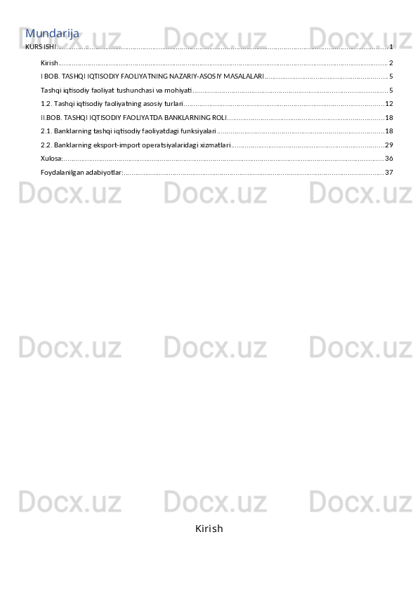 Mundarija
KURS ISHI ......................................................................................................................................................................... 1
Kirish ........................................................................................................................................................................ 2
I BOB. TASHQI IQTISODIY FAOLIYATNING NAZARIY-ASOSIY MASALALARI ............................................................... 5
Tashqi iqtisodiy faoliyat tushunchasi va mohiyati ................................................................................................... 5
1.2. Tashqi iqtisodiy faoliyatning asosiy turlari ...................................................................................................... 12
II.BOB. TASHQI IQTISODIY FAOLIYATDA BANKLARNING ROLI ................................................................................ 18
2.1. Banklarning tashqi iqtisodiy faoliyatdagi funksiyalari ..................................................................................... 18
2.2. Banklarning eksport-import operatsiyalaridagi xizmatlari .............................................................................. 29
Xulosa: ................................................................................................................................................................... 36
Foydalanilgan adabiyotlar: .................................................................................................................................... 37
Kirish 
