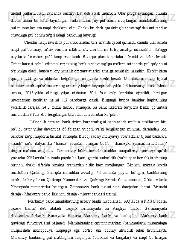 metall   pullarni   haqli   ravishda   ramziy,   fiat   deb   atash   mumkin.  Ular   pulga   aylangan,   chunki
davlat   ularni   bu   rolda   tayinlagan.   Juda   muhim   joy   pul   tizimi   rivojlangan   mamlakatlarning
pul muomalasi esa naqd cheklarni oldi. Chek - bu chek egasining hisobvarag'idan uni taqdim
etuvchiga pul berish to'g'risidagi bankning buyrug'i. 
            Cheklar haqli ravishda pul shakllaridan biri sifatida qabul qilinadi, chunki ular aslida
naqd   pul   bo'lmay,   to'lov   vositasi   sifatida   o'z   vazifalarini   to'liq   amalga   oshiradilar.   So'nggi
paytlarda   "elektron   pul"   keng   rivojlandi.   Bularga   plastik   kartalar   -   kredit   va   debet   kiradi.
Debet kartasi qabul qiluvchi mijozning bank hisobvarag'iga ma'lum miqdorda pul qo'yishini
o'z ichiga oladi, bunda u keyinchalik o'z xarajatlarini amalga oshirishi mumkin. Kredit karta
qisqa   muddatga   va   oldindan   belgilangan   miqdorda   kredit   beradi.   Mamlakatimizdagi   tijorat
banklari kredit qo‘yilmalarining umumiy hajmi keyingi uch yilda 2,3 baravarga o‘sdi. Misol
uchun,   2013-yilda   oldingi   yilga   nisbatan   30,1   foiz   ko‘p   kreditlar   ajratildi,   berilgan
investitsion   kreditlar   hajmi   1,3   barobarga   oshdi.   Bugungi   kunda   banklar   kapitalining
yetarlilik   darajasi   24,3   foizni   tashkil   etmoqda,   bu   bank   nazorati   bo‘yicha   Bazel   qo‘mitasi
tomonidan 8 foiz etib belgilangan talabdan uch barobar ko‘pdir. 
                          Likvidlik   darajasi   bank   tizimi   barqarorligini   baholashda   muhim   omillardan   biri
bo‘lib,   qator   yillar   davomida   65   foizdan   yuqori,   ya’ni   belgilangan   minimal   darajadan   ikki
barobar ko‘p miqdorni tashkil etmoqda. Biroq, asosiy moliyaviy vositachilar tijorat banklari.
"Bank"   so'zi   italyancha   "banco"   so'zidan   olingan   bo'lib,   "skameyka   (almashtiruvchilar)"
degan   ma'noni   anglatadi.   Zamonaviy   bilan   birinchi   banklar   buxgalteriya   printsipi   qo‘sh
yozuvlar XVI asrda Italiyada paydo bo‘lgan, garchi sudxo‘rlik (ya’ni qarz berish) kreditning
birinchi   shakli   sifatida   bizning   eramizdan   oldin   ham   rivojlangan.   Birinchi   maxsus   kredit
institutlari   Qadimgi   Sharqda   miloddan   avvalgi   7-6-asrlarda   paydo   bo lgan,   banklarningʻ
kredit   funksiyalarini  Qadimgi   Yunoniston va  Qadimgi   Rimda  ibodatxonalar,  O rta  asrlarda	
ʻ
Yevropada   monastirlar   bajargan.   Zamonaviy   bank   tizimi   ikki   darajadan   iborat.   Birinchi
daraja - Markaziy bank. Ikkinchi daraja - tijorat banklari tizimi. 
                         Markaziy bank mamlakatning asosiy banki hisoblanadi. AQSHda u FRS (Federal
rezerv   tizimi)   deb   ataladi,   Buyuk   Britaniyada   bu   Angliya   banki,   Germaniyada
Bundesdeutchebank,   Rossiyada   Rossiya   Markaziy   banki   va   boshqalar.   Markaziy   bank
quyidagi   funktsiyalarni   bajaradi:   Mamlakatning   emitent   markazi   (banknotlarni   muomalaga
chiqarishda   monopoliya   huquqiga   ega   bo lib,   uni   doimiy   likvidlik   bilan   ta minlaydi.	
ʻ ʼ
Markaziy   bankning   pul   mablag lari   naqd   pul   (banknot   va   tangalar)   va   naqd   bo lmagan	
ʻ ʻ 