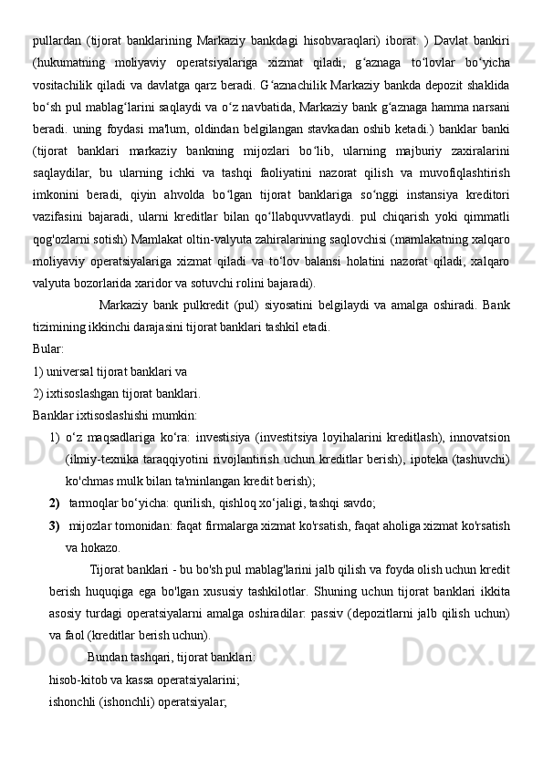 pullardan   (tijorat   banklarining   Markaziy   bankdagi   hisobvaraqlari)   iborat.   )   Davlat   bankiri
(hukumatning   moliyaviy   operatsiyalariga   xizmat   qiladi,   g aznaga   to lovlar   bo yichaʻ ʻ ʻ
vositachilik qiladi va davlatga qarz beradi. G aznachilik Markaziy bankda depozit shaklida	
ʻ
bo sh pul mablag larini saqlaydi va o z navbatida, Markaziy bank g aznaga hamma narsani	
ʻ ʻ ʻ ʻ
beradi.  uning   foydasi   ma'lum,   oldindan  belgilangan   stavkadan   oshib  ketadi.)   banklar   banki
(tijorat   banklari   markaziy   bankning   mijozlari   bo lib,   ularning   majburiy   zaxiralarini	
ʻ
saqlaydilar,   bu   ularning   ichki   va   tashqi   faoliyatini   nazorat   qilish   va   muvofiqlashtirish
imkonini   beradi,   qiyin   ahvolda   bo lgan   tijorat   banklariga   so nggi   instansiya   kreditori	
ʻ ʻ
vazifasini   bajaradi,   ularni   kreditlar   bilan   qo llabquvvatlaydi.   pul   chiqarish   yoki   qimmatli	
ʻ
qog'ozlarni sotish) Mamlakat oltin-valyuta zahiralarining saqlovchisi (mamlakatning xalqaro
moliyaviy   operatsiyalariga   xizmat   qiladi   va   to‘lov   balansi   holatini   nazorat   qiladi,   xalqaro
valyuta bozorlarida xaridor va sotuvchi rolini bajaradi). 
                          Markaziy   bank   pulkredit   (pul)   siyosatini   belgilaydi   va   amalga   oshiradi.   Bank
tizimining ikkinchi darajasini tijorat banklari tashkil etadi. 
Bular: 
1) universal tijorat banklari va 
2) ixtisoslashgan tijorat banklari.
Banklar ixtisoslashishi mumkin: 
1) o‘z   maqsadlariga   ko‘ra:   investisiya   (investitsiya   loyihalarini   kreditlash),   innovatsion
(ilmiy-texnika  taraqqiyotini  rivojlantirish   uchun  kreditlar  berish),  ipoteka  (tashuvchi)
ko'chmas mulk bilan ta'minlangan kredit berish); 
2)  tarmoqlar bo‘yicha: qurilish, qishloq xo‘jaligi, tashqi savdo; 
3)  mijozlar tomonidan: faqat firmalarga xizmat ko'rsatish, faqat aholiga xizmat ko'rsatish
va hokazo. 
            Tijorat banklari - bu bo'sh pul mablag'larini jalb qilish va foyda olish uchun kredit
berish   huquqiga   ega   bo'lgan   xususiy   tashkilotlar.   Shuning   uchun   tijorat   banklari   ikkita
asosiy   turdagi   operatsiyalarni   amalga   oshiradilar:   passiv   (depozitlarni   jalb   qilish   uchun)
va faol (kreditlar berish uchun). 
            Bundan tashqari, tijorat banklari: 
hisob-kitob va kassa operatsiyalarini; 
ishonchli (ishonchli) operatsiyalar;  