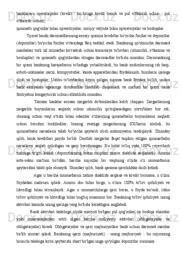 banklararo   operatsiyalar   (kredit   -   bir-biriga   kredit   berish   va   pul   o'tkazish   uchun   -   pul
o'tkazish uchun); 
qimmatli qog'ozlar bilan operatsiyalar; xorijiy valyuta bilan operatsiyalar va boshqalar. 
         Tijorat banki daromadlarining asosiy qismini kreditlar bo'yicha foizlar va depozitlar
(depozitlar) bo'yicha foizlar o'rtasidagi  farq tashkil etadi. Bankning qo'shimcha daromad
manbalari turli xil xizmatlar ko'rsatish uchun komissiya to'lovlari (ishonchli, o'tkazma va
boshqalar) va qimmatli qog'ozlardan olingan daromadlar bo'lishi mumkin. Daromadning
bir   qismi   bankning  harajatlarini   to'lashga   yo'naltiriladi,   bu  bank   xodimlarining   ish   haqi,
asbob-uskunalar  narxi, kompyuterlar, kassa  apparatlaridan foydalanish,  binolarni  ijaraga
olish   va   boshqalar.   Ushbu   to'lovlardan   keyin   qolgan   summa   bank   foydasi   bo'lib,   undan
bank   aksiyalari   egalariga   dividendlar   hisoblab   chiqariladi   va   ma'lum   bir   qismi   bank
faoliyatini kengaytirish uchun ishlatilishi mumkin. 
                  Tarixan   banklar   asosan   zargarlik   do'konlaridan   kelib   chiqqan.   Zargarlarning
zargarlik   buyumlarini   saqlash   uchun   ishonchli   qo'riqlanadigan   yerto'lalari   bor   edi,
shuning   uchun   vaqt   o'tishi   bilan   odamlar   o'zlarining   qimmatbaho   buyumlarini   saqlash
uchun   berishni   boshladilar,   buning   evaziga   zargarlarning   IOUlarini   olishdi,   bu
qimmatbaho   narsalarni   talab   bo'yicha   qaytarib   olish   imkoniyatini   tasdiqlaydi.   Shunday
qilib,   bank   kreditlari   paydo   bo'ldi.   Dastlab   zargarlar   faqat   taqdim   etilgan   qimmatbaho
narsalarni   saqlab   qolishgan   va   qarz   berishmagan.   Bu   holat   to'liq   yoki   100%   rezervlash
tizimiga   to'g'ri   keladi   (depozitlarning   butun   miqdori   zaxira   shaklida   saqlanadi).   Ammo
asta-sekin   ma'lum   bo'ldiki,   barcha   mijozlar   bir   vaqtning   o'zida   o'z   omonatlarini
qaytarishni talab qila olmaydi. Shunday qilib, bank qarama-qarshilikka duch keladi. 
                         Agar u barcha omonatlarini zahira shaklida saqlasa va kredit bermasa, u o'zini
foydadan   mahrum   qiladi.   Ammo   shu   bilan   birga,   u   o'zini   100%   to'lov   qobiliyati   va
likvidligi   bilan   ta'minlaydi.   Agar   u   omonatchilarga   qarz   bersa,   u   foyda   ko'radi,   lekin
to'lov qobiliyati va likvidligi bilan bog'liq muammo bor. Bankning to'lov qobiliyati uning
aktivlari kamida uning qarziga teng bo'lishi kerakligini anglatadi. 
                   Bank aktivlari tarkibiga o'zida mavjud bo'lgan pul qog'ozlari va boshqa shaxslar
yoki   muassasalardan   sotib   olgan   barcha   moliyaviy   aktivlari   (obligatsiyalar   va
obligatsiyalar) kiradi. Obligatsiyalar va qarz majburiyatlari bank uchun daromad manbai
bo'lib   xizmat   qiladi.   Bankning   qarzi   (majburiyati)   -   uning   majburiyati   -   bu   mijozning
birinchi talabiga ko'ra qaytarishi shart bo'lgan unga qo'yilgan depozitlar summasi.  