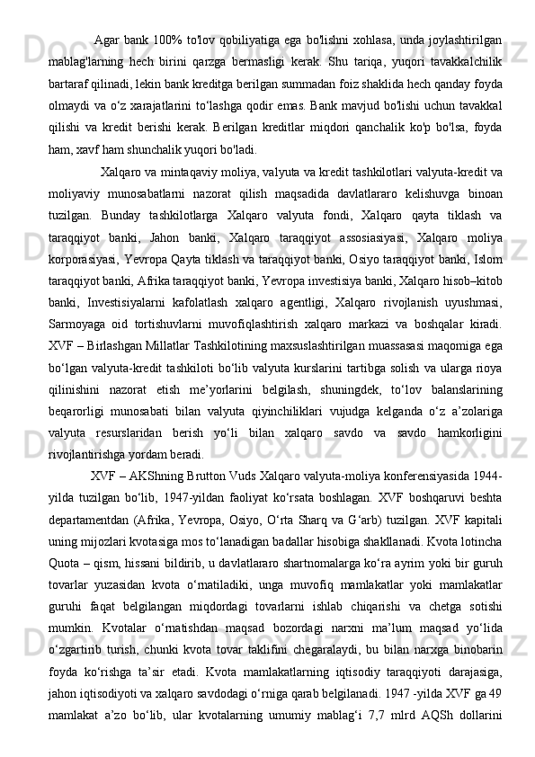                     Agar   bank   100%   to'lov   qobiliyatiga   ega   bo'lishni   xohlasa,   unda   joylashtirilgan
mablag'larning   hech   birini   qarzga   bermasligi   kerak.   Shu   tariqa,   yuqori   tavakkalchilik
bartaraf qilinadi, lekin bank kreditga berilgan summadan foiz shaklida hech qanday foyda
olmaydi va o‘z xarajatlarini to‘lashga  qodir  emas. Bank mavjud bo'lishi  uchun tavakkal
qilishi   va   kredit   berishi   kerak.   Berilgan   kreditlar   miqdori   qanchalik   ko'p   bo'lsa,   foyda
ham, xavf ham shunchalik yuqori bo'ladi.  
                          Xalqaro va mintaqaviy moliya, valyuta va kredit tashkilotlari valyuta-kredit va
moliyaviy   munosabatlarni   nazorat   qilish   maqsadida   davlatlararo   kelishuvga   binoan
tuzilgan.   Bunday   tashkilotlarga   Xalqaro   valyuta   fondi,   Xalqaro   qayta   tiklash   va
taraqqiyot   banki,   Jahon   banki,   Xalqaro   taraqqiyot   assosiasiyasi,   Xalqaro   moliya
korporasiyasi, Yevropa Qayta tiklash va taraqqiyot banki, Osiyo taraqqiyot banki, Islom
taraqqiyot banki, Afrika taraqqiyot banki, Yevropa investisiya banki, Xalqaro hisob–kitob
banki,   Investisiyalarni   kafolatlash   xalqaro   agentligi,   Xalqaro   rivojlanish   uyushmasi,
Sarmoyaga   oid   tortishuvlarni   muvofiqlashtirish   xalqaro   markazi   va   boshqalar   kiradi.
XVF – Birlashgan Millatlar Tashkilotining maxsuslashtirilgan muassasasi maqomiga ega
bo‘lgan   valyuta-kredit   tashkiloti   bo‘lib   valyuta   kurslarini   tartibga   solish   va   ularga   rioya
qilinishini   nazorat   etish   me’yorlarini   belgilash,   shuningdek,   to‘lov   balanslarining
beqarorligi   munosabati   bilan   valyuta   qiyinchiliklari   vujudga   kelganda   o‘z   a’zolariga
valyuta   resurslaridan   berish   yo‘li   bilan   xalqaro   savdo   va   savdo   hamkorligini
rivojlantirishga yordam beradi. 
                XVF – AKShning Brutton Vuds Xalqaro valyuta-moliya konferensiyasida 1944-
yilda   tuzilgan   bo‘lib,   1947-yildan   faoliyat   ko‘rsata   boshlagan.   XVF   boshqaruvi   beshta
departamentdan   (Afrika,   Yevropa,   Osiyo,   O‘rta   Sharq   va   G‘arb)   tuzilgan.   XVF   kapitali
uning mijozlari kvotasiga mos to‘lanadigan badallar hisobiga shakllanadi. Kvota lotincha
Quota – qism, hissani bildirib, u davlatlararo shartnomalarga ko‘ra ayrim yoki bir guruh
tovarlar   yuzasidan   kvota   o‘rnatiladiki,   unga   muvofiq   mamlakatlar   yoki   mamlakatlar
guruhi   faqat   belgilangan   miqdordagi   tovarlarni   ishlab   chiqarishi   va   chetga   sotishi
mumkin.   Kvotalar   o‘rnatishdan   maqsad   bozordagi   narxni   ma’lum   maqsad   yo‘lida
o‘zgartirib   turish,   chunki   kvota   tovar   taklifini   chegaralaydi,   bu   bilan   narxga   binobarin
foyda   ko‘rishga   ta’sir   etadi.   Kvota   mamlakatlarning   iqtisodiy   taraqqiyoti   darajasiga,
jahon iqtisodiyoti va xalqaro savdodagi o‘rniga qarab belgilanadi. 1947 -yilda XVF ga 49
mamlakat   a’zo   bo‘lib,   ular   kvotalarning   umumiy   mablag‘i   7,7   mlrd   AQSh   dollarini 