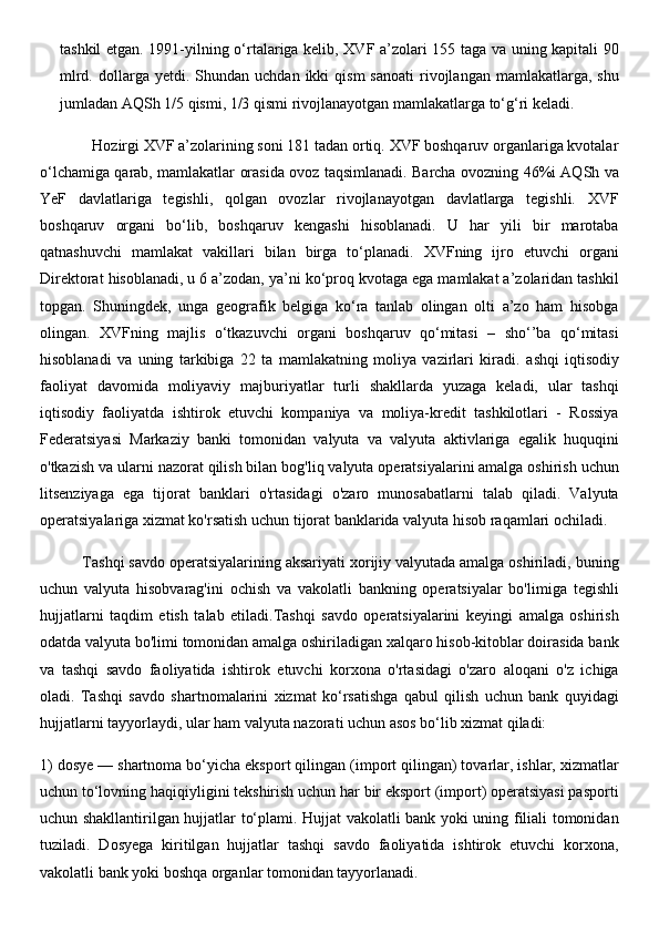 tashkil etgan. 1991-yilning o‘rtalariga kelib, XVF a’zolari 155 taga va uning kapitali 90
mlrd.  dollarga  yetdi.  Shundan  uchdan  ikki  qism  sanoati  rivojlangan   mamlakatlarga,  shu
jumladan AQSh 1/5 qismi, 1/3 qismi rivojlanayotgan mamlakatlarga to‘g‘ri keladi. 
             Hozirgi XVF a’zolarining soni 181 tadan ortiq. XVF boshqaruv organlariga kvotalar
o‘lchamiga qarab, mamlakatlar orasida ovoz taqsimlanadi. Barcha ovozning 46%i AQSh va
YeF   davlatlariga   tegishli,   qolgan   ovozlar   rivojlanayotgan   davlatlarga   tegishli.   XVF
boshqaruv   organi   bo‘lib,   boshqaruv   kengashi   hisoblanadi.   U   har   yili   bir   marotaba
qatnashuvchi   mamlakat   vakillari   bilan   birga   to‘planadi.   XVFning   ijro   etuvchi   organi
Direktorat hisoblanadi, u 6 a’zodan, ya’ni ko‘proq kvotaga ega mamlakat a’zolaridan tashkil
topgan.   Shuningdek,   unga   geografik   belgiga   ko‘ra   tanlab   olingan   olti   a’zo   ham   hisobga
olingan.   XVFning   majlis   o‘tkazuvchi   organi   boshqaruv   qo‘mitasi   –   sho‘’ba   qo‘mitasi
hisoblanadi   va   uning   tarkibiga   22   ta   mamlakatning   moliya   vazirlari   kiradi.   ashqi   iqtisodiy
faoliyat   davomida   moliyaviy   majburiyatlar   turli   shakllarda   yuzaga   keladi,   ular   tashqi
iqtisodiy   faoliyatda   ishtirok   etuvchi   kompaniya   va   moliya-kredit   tashkilotlari   -   Rossiya
Federatsiyasi   Markaziy   banki   tomonidan   valyuta   va   valyuta   aktivlariga   egalik   huquqini
o'tkazish va ularni nazorat qilish bilan bog'liq valyuta operatsiyalarini amalga oshirish uchun
litsenziyaga   ega   tijorat   banklari   o'rtasidagi   o'zaro   munosabatlarni   talab   qiladi.   Valyuta
operatsiyalariga xizmat ko'rsatish uchun tijorat banklarida valyuta hisob raqamlari ochiladi.
          Tashqi savdo operatsiyalarining aksariyati xorijiy valyutada amalga oshiriladi, buning
uchun   valyuta   hisobvarag'ini   ochish   va   vakolatli   bankning   operatsiyalar   bo'limiga   tegishli
hujjatlarni   taqdim   etish   talab   etiladi.Tashqi   savdo   operatsiyalarini   keyingi   amalga   oshirish
odatda valyuta bo'limi tomonidan amalga oshiriladigan xalqaro hisob-kitoblar doirasida bank
va   tashqi   savdo   faoliyatida   ishtirok   etuvchi   korxona   o'rtasidagi   o'zaro   aloqani   o'z   ichiga
oladi.   Tashqi   savdo   shartnomalarini   xizmat   ko‘rsatishga   qabul   qilish   uchun   bank   quyidagi
hujjatlarni tayyorlaydi, ular ham valyuta nazorati uchun asos bo‘lib xizmat qiladi: 
1) dosye — shartnoma bo‘yicha eksport qilingan (import qilingan) tovarlar, ishlar, xizmatlar
uchun to‘lovning haqiqiyligini tekshirish uchun har bir eksport (import) operatsiyasi pasporti
uchun shakllantirilgan hujjatlar to‘plami. Hujjat vakolatli bank yoki uning filiali tomonidan
tuziladi.   Dosyega   kiritilgan   hujjatlar   tashqi   savdo   faoliyatida   ishtirok   etuvchi   korxona,
vakolatli bank yoki boshqa organlar tomonidan tayyorlanadi.  