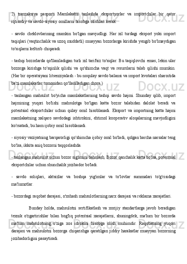 2)   tranzaksiya   pasporti   Mamlakatni   tanlashda   eksportyorlar   va   importchilar   bir   qator
iqtisodiy va savdo-siyosiy omillarni hisobga olishlari kerak:
-   savdo   cheklovlarining   mumkin   bo'lgan   mavjudligi.   Har   xil   turdagi   eksport   yoki   import
taqiqlari (vaqtinchalik va uzoq muddatli) muayyan bozorlarga kirishda yengib bo'lmaydigan
to'siqlarni keltirib chiqaradi.
- tashqi bozorlarda qo'llaniladigan turli xil tarifsiz to'siqlar. Bu taqiqlovchi emas, lekin ular
bozorga   kirishga   to'sqinlik   qilishi   va   qo'shimcha   vaqt   va   resurslarni   talab   qilishi   mumkin.
(Har bir operatsiyani litsenziyalash - bu noqulay savdo balansi va import kvotalari sharoitida
ba'zi mamlakatlar tomonidan qo'llaniladigan chora.)
-   tanlangan   mahsulot   bo'yicha   mamlakatlarning   tashqi   savdo   hajmi.   Shunday   qilib,   import
hajmining   yuqori   bo'lishi   mahsulotga   bo'lgan   katta   bozor   talabidan   dalolat   beradi   va
potentsial   eksportchilar   uchun   qulay   omil   hisoblanadi.   Eksport   va   importning   katta   hajmi
mamlakatning   xalqaro   savdodagi   ishtirokini,   ehtimol   kooperativ   aloqalarning   mavjudligini
ko'rsatadi, bu ham ijobiy omil hisoblanadi.
- siyosiy vaziyatning barqarorligi qo'shimcha ijobiy omil bo'ladi, qolgan barcha narsalar teng
bo'lsa, ikkita aniq bozorni taqqoslashda.
- tanlangan mahsulot uchun bozor sig'imini baholash. Bozor qanchalik katta bo'lsa, potentsial
eksportchilar uchun shunchalik jozibador bo'ladi.
-   savdo   soliqlari,   aktsizlar   va   boshqa   yig'imlar   va   to'lovlar   summalari   to'g'risidagi
ma'lumotlar.
- bozordagi raqobat darajasi, o'xshash mahsulotlarning narx darajasi va reklama xarajatlari. 
                    Bunday   holda,   mahsulotni   sertifikatlash   va   xorijiy   standartlarga   javob   beradigan
texnik   o'zgartirishlar   bilan   bog'liq   potentsial   xarajatlarni,   shuningdek,   ma'lum   bir   bozorda
ma'lum   mahsulotning   o'ziga   xos   idrokini   hisobga   olish   muhimdir.   Raqobatning   yuqori
darajasi va mahsulotni bozorga chiqarishga qaratilgan jiddiy harakatlar muayyan bozorning
jozibadorligini pasaytiradi. 