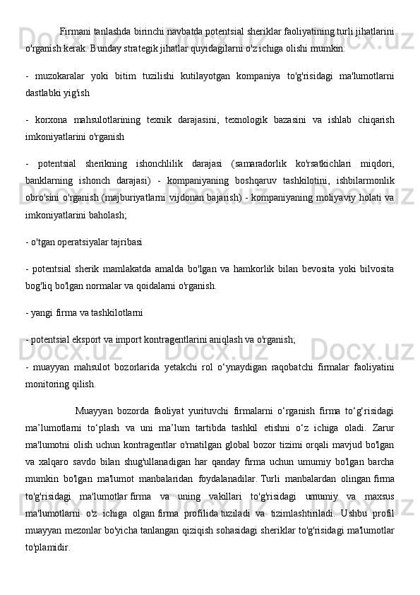             Firmani tanlashda   birinchi navbatda potentsial sheriklar faoliyatining turli jihatlarini
o'rganish kerak. Bunday strategik jihatlar quyidagilarni o'z ichiga olishi mumkin:
-   muzokaralar   yoki   bitim   tuzilishi   kutilayotgan   kompaniya   to'g'risidagi   ma'lumotlarni
dastlabki yig'ish
-   korxona   mahsulotlarining   texnik   darajasini,   texnologik   bazasini   va   ishlab   chiqarish
imkoniyatlarini o'rganish
-   potentsial   sherikning   ishonchlilik   darajasi   (samaradorlik   ko'rsatkichlari   miqdori,
banklarning   ishonch   darajasi)   -   kompaniyaning   boshqaruv   tashkilotini,   ishbilarmonlik
obro'sini o'rganish (majburiyatlarni vijdonan bajarish) - kompaniyaning moliyaviy holati va
imkoniyatlarini baholash;
- o'tgan operatsiyalar tajribasi
-   potentsial   sherik   mamlakatda   amalda   bo'lgan   va   hamkorlik   bilan   bevosita   yoki   bilvosita
bog'liq bo'lgan normalar va qoidalarni o'rganish.
- yangi firma va tashkilotlarni 
- potentsial eksport va import kontragentlarini aniqlash va o'rganish; 
-   muayyan   mahsulot   bozorlarida   yetakchi   rol   o‘ynaydigan   raqobatchi   firmalar   faoliyatini
monitoring qilish. 
                      Muayyan   bozorda   faoliyat   yurituvchi   firmalarni   o‘rganish   firma   to‘g‘risidagi
ma’lumotlarni   to‘plash   va   uni   ma’lum   tartibda   tashkil   etishni   o‘z   ichiga   oladi.   Zarur
ma'lumotni  olish  uchun  kontragentlar   o'rnatilgan  global   bozor   tizimi  orqali  mavjud  bo'lgan
va   xalqaro   savdo   bilan   shug'ullanadigan   har   qanday   firma   uchun   umumiy   bo'lgan   barcha
mumkin   bo'lgan   ma'lumot   manbalaridan   foydalanadilar.   Turli   manbalardan   olingan   firma
to'g'risidagi   ma'lumotlar   firma   va   uning   vakillari   to'g'risidagi   umumiy   va   maxsus
ma'lumotlarni   o'z   ichiga   olgan   firma   profilida   tuziladi   va   tizimlashtiriladi.   Ushbu   profil
muayyan mezonlar bo'yicha tanlangan qiziqish sohasidagi sheriklar to'g'risidagi ma'lumotlar
to'plamidir. 